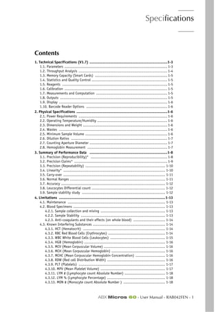 Specifications
ABX Micros 60 - User Manual - RAB042FEN - 1
Section 1. Specifications
Contents
1. Technical Specifications (V1.7) .......................................................................1-3
1.1. Parameters .............................................................................................. 1-3
1.2. Throughput Analysis ................................................................................. 1-4
1.3. Memory Capacity (Smart Cards) .................................................................. 1-5
1.4. Statistics and Quality Control ..................................................................... 1-5
1.5. Reagents ................................................................................................ 1-5
1.6. Calibration .............................................................................................. 1-5
1.7. Measurements and Computation ................................................................. 1-5
1.8. Outputs .................................................................................................. 1-5
1.9. Display ................................................................................................... 1-6
1.10. Barcode Reader Options .......................................................................... 1-6
2. Physical Specifications ...................................................................................1-6
2.1. Power Requirements ................................................................................. 1-6
2.2. Operating Temperature/Humidity ................................................................ 1-6
2.3. Dimensions and Weight ............................................................................. 1-6
2.4. Wastes ................................................................................................... 1-6
2.5. Minimum Sample Volume ........................................................................... 1-6
2.6. Dilution Ratios ........................................................................................ 1-7
2.7. Counting Aperture Diameter ....................................................................... 1-7
2.8. Hemoglobin Measurement ......................................................................... 1-7
3. Summary of Performance Data .......................................................................1-8
3.1. Precision (Reproducibility)* ...................................................................... 1-8
3.2. Precision Claims* ..................................................................................... 1-9
3.3. Precision (Repeatability) ......................................................................... 1-10
3.4. Linearity* ............................................................................................. 1-10
3.5. Carry-over ............................................................................................. 1-11
3.6. Normal Ranges ....................................................................................... 1-11
3.7. Accuracy ............................................................................................... 1-12
3.8. Leucocytes Differential count ................................................................... 1-12
3.9. Sample stability study ............................................................................ 1-12
4. Limitations .................................................................................................1-13
4.1. Maintenance ......................................................................................... 1-13
4.2. Blood Specimens .................................................................................... 1-13
4.2.1. Sample collection and mixing ........................................................... 1-13
4.2.2. Sample Stability ............................................................................. 1-13
4.2.3. Anti-coagulants and their effects (on whole blood) ............................. 1-14
4.3. Known Interfering Substances .................................................................. 1-14
4.3.1. HCT (Hematocrit) ........................................................................... 1-14
4.3.2. RBC Red Blood Cells (Erythrocytes) .................................................... 1-14
4.3.3. WBC White Blood Cells (Leukocytes) .................................................. 1-15
4.3.4. HGB (Hemoglobin) .......................................................................... 1-16
4.3.5. MCV (Mean Corpuscular Volume) ........................................................ 1-16
4.3.6. MCH (Mean Corpuscular Hemoglobin) ................................................. 1-16
4.3.7. MCHC (Mean Corpuscular Hemoglobin Concentration) ........................... 1-16
4.3.8. RDW (Red cell Distribution Width) ..................................................... 1-16
4.3.9. PLT (Platelets) ............................................................................... 1-17
4.3.10. MPV (Mean Platelet Volume) ........................................................... 1-17
4.3.11. LYM # (Lymphocyte count Absolute Number) ..................................... 1-18
4.3.12. LYM % (Lymphocyte Percentage) ..................................................... 1-18
4.3.13. MON # (Monocyte count Absolute Number ) ...................................... 1-18
 