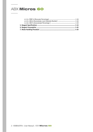 ABX Micros 60
2 - RAB042FEN - User Manual - ABX Micros 60
4.3.14. MON % (Monocyte Percentage) ........................................................1-18
4.3.15. GRA # (Granulocyte count Absolute Number) .....................................1-18
4.3.16. GRA % (Granulocyte Percentage ) ....................................................1-18
5. Reagent Specifications ................................................................................. 1-19
6. Reagent Consumption .................................................................................. 1-20
7. Waste Handling Procedure ............................................................................ 1-20
 