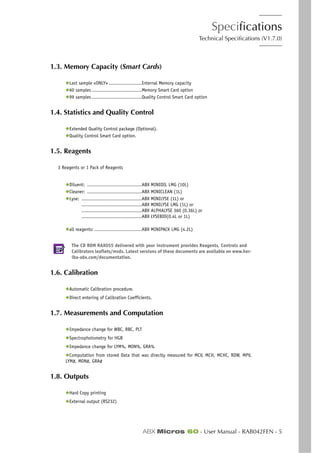 Specifications
Technical Specifications (V1.7.0)
ABX Micros 60 - User Manual - RAB042FEN - 5
1.3. Memory Capacity (Smart Cards)
◆Last sample «ONLY» .......................Internal Memory capacity
◆60 samples...................................Memory Smart Card option
◆99 samples...................................Quality Control Smart Card option
1.4. Statistics and Quality Control
◆Extended Quality Control package (Optional).
◆Quality Control Smart Card option.
1.5. Reagents
3 Reagents or 1 Pack of Reagents
◆Diluent: ......................................ABX MINIDIL LMG (10L)
◆Cleaner: ......................................ABX MINICLEAN (1L)
◆Lyse: ..........................................ABX MINILYSE (1L) or
..........................................ABX MINILYSE LMG (1L) or
..........................................ABX ALPHALYSE 360 (0.36L) or
..........................................ABX LYSEBIO(0.4L or 1L)
◆all reagents: .................................ABX MINIPACK LMG (4.2L)
The CD ROM RAX055 delivered with your instrument provides Reagents, Controls and
Calibrators leaflets/msds. Latest versions of these documents are available on www.hor-
iba-abx.com/documentation.
1.6. Calibration
◆Automatic Calibration procedure.
◆Direct entering of Calibration Coefficients.
1.7. Measurements and Computation
◆Impedance change for WBC, RBC, PLT
◆Spectrophotometry for HGB
◆Impedance change for LYM%, MON%, GRA%
◆Computation from stored Data that was directly measured for MCV, MCH, MCHC, RDW, MPV,
LYM#, MON#, GRA#
1.8. Outputs
◆Hard Copy printing
◆External output (RS232)
 