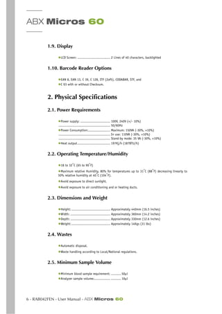 ABX Micros 60
6 - RAB042FEN - User Manual - ABX Micros 60
1.9. Display
◆LCD Screen: ................................. 2 Lines of 40 characters, backlighted
1.10. Barcode Reader Options
◆EAN 8, EAN 13, C 39, C 128, ITF (2of5), CODABAR, STF, and
◆C 93 with or without Checksum.
2. Physical Specifications
2.1. Power Requirements
◆Power supply: .............................. 100V, 240V (+/- 10%)
.................................................... 50/60Hz
◆Power Consumption:...................... Maximum: 150VA (-30%, +10%)
.................................................... In use: 110VA (-30%, +10%)
.................................................... Stand-by mode: 35 VA (-30%, +10%)
◆Heat output................................. 197Kj/h (187BTU/h)
2.2. Operating Temperature/Humidity
◆18 to 32°
C (65 to 90°
F)
◆Maximum relative Humidity, 80% for temperatures up to 31°C (88°F) decreasing linearly to
50% relative humidity at 40°
C (104°
F).
◆Avoid exposure to direct sunlight.
◆Avoid exposure to air conditioning and or heating ducts.
2.3. Dimensions and Weight
◆Height: ....................................... Approximately 440mm (16.5 inches)
◆Width: ........................................ Approximately 360mm (14.2 inches)
◆Depth: ........................................ Approximately 330mm (12.6 inches)
◆Weight:....................................... Approximately 14Kgs (31 lbs)
2.4. Wastes
◆Automatic disposal.
◆Waste handling according to Local/National regulations.
2.5. Minimum Sample Volume
◆Minimum blood sample requirement:. .......... 50µl
◆Analyzer sample volume:................. .......... 10µl
 
