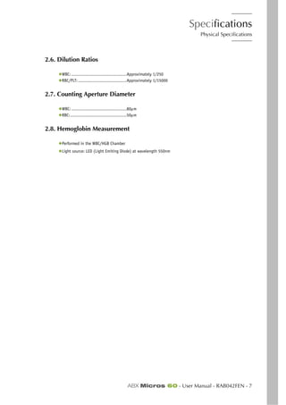 Specifications
Physical Specifications
ABX Micros 60 - User Manual - RAB042FEN - 7
2.6. Dilution Ratios
◆WBC: ...........................................Approximately 1/250
◆RBC/PLT:......................................Approximately 1/15000
2.7. Counting Aperture Diameter
◆WBC: ...........................................80µm
◆RBC:............................................50µm
2.8. Hemoglobin Measurement
◆Performed in the WBC/HGB Chamber
◆Light source: LED (Light Emiting Diode) at wavelength 550nm
 