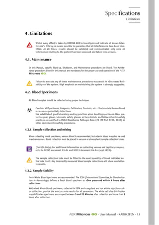 Specifications
Limitations
ABX Micros 60 - User Manual - RAB042FEN - 13
4. Limitations
Whilst every effort is taken by HORIBA ABX to investigate and indicate all known inter-
ference’s, it is by no means possible to guarantee that all interference’s have been iden-
tified. At all times, results should be validated and communicated only once all
information relating to the patient has been assessed and taken into account.
4.1. Maintenance
In this Manual, specific Start-up, Shutdown, and Maintenance procedures are listed. The Mainte-
nance procedures listed in this manual are mandatory for the proper use and operation of the ABX
Micros 60.
Failure to execute any of these maintenance procedures may result in «Decreased Reli-
ability» of the system. High emphasis on maintaining the system is strongly suggested.
4.2. Blood Specimens
All Blood samples should be collected using proper technique.
Consider all Specimens, Reagents, Calibrators, Controls, etc... that contain Human blood
or serum as potentially infectious.
Use established, good laboratory working practices when handling specimens. Wear pro-
tective gear, gloves, lab coats, safety glasses or face shields, and follow other biosafety
practices as specified in OSHA Bloodborne Pathogen Rule (29 CFR Part 1910, 1030) or
other equivalent biosafety procedures.
4.2.1. Sample collection and mixing
When collecting blood specimens, venous blood is recommended, but arterial blood may also be used
in extreme cases. Blood collection must be placed in vacuum or atmospheric sample collection tubes.
(For USA Only). For additional information on collecting venous and capillary samples,
refer to NCCLS document H3-A4 and NCCLS document H4-A4 (sept.1999).
The sample collection tube must be filled to the exact quantity of blood indicated on
the tube itself. Any incorrectly measured blood sample collections will show a variation
in results.
4.2.2. Sample Stability
Fresh Whole Blood specimens are recommended. The ICSH (International Committee for Standardiza-
tion in Hematology) defines a Fresh blood specimen as «One processed within 4 hours after
collection».
Well mixed Whole Blood specimens, collected in EDTA anti-coagulant and run within eight hours af-
ter collection, provide the most accurate results for all parameters. The white cell size distribution
may shift when specimens are assayed between 5 and 20 Minutes after collection and more than 8
hours after collection.
 