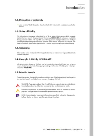 Introduction
ABX Micros 60 - User Manual - RAB042FEN - 3
1.1. Declaration of conformity
◆ Latest version of the CE declaration of conformity for this instrument is available on www.horiba-
abx.com
1.2. Notice of liability
The information in this manual is distributed on an "As Is" basis, without warranty. While every pre-
caution has been taken in the preparation of this manual, HORIBA ABX will not assume any liability
to any persons or entities with respect to loss or damage, caused or alleged to be caused directly or
indirectly by not following the instructions contained in this manual, or by using the computer soft-
ware and hardware products described herein in a manner inconsistent with our product labeling.
1.3. Trademarks
Other product names mentioned within this publication may be trademarks or registered trademarks
of other companies.
1.4. Copyright ® 2005 by HORIBA ABX
All rights reserved. No part of this book may be reproduced or transmitted in any form or by any
means, electronic, mechanical, photocopying, recording, or otherwise, without the prior written per-
mission of HORIBA ABX.
1.5. Potential hazards
To alert the operator of potentially hazardous conditions, one of the bold captioned headings which
are described below is provided wherever necessary throughout this text.
WARNING: Flags a procedure that if not followed properly, can prove to be ex-
tremely hazardous to either the operator or the environment or both.
CAUTION: Emphasizes an operating procedure that must be followed to avoid
possible damage to the instrument or erroneous test results.
NOTA: Emphasizes the important information especially helpful to the operator
before, during or after a specific operational function.
 