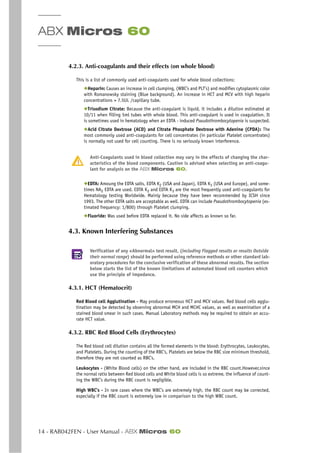 ABX Micros 60
14 - RAB042FEN - User Manual - ABX Micros 60
4.2.3. Anti-coagulants and their effects (on whole blood)
This is a list of commonly used anti-coagulants used for whole blood collections:
◆Heparin: Causes an increase in cell clumping, (WBC’s and PLT’s) and modifies cytoplasmic color
with Romanowsky staining (Blue background). An increase in HCT and MCV with high heparin
concentrations > 7.5UL /capillary tube.
◆Trisodium Citrate: Because the anti-coagulant is liquid, it includes a dilution estimated at
10/11 when filling 5ml tubes with whole blood. This anti-coagulant is used in coagulation. It
is sometimes used in hematology when an EDTA - induced Pseudothrombocytopenia is suspected.
◆Acid Citrate Dextrose (ACD) and Citrate Phosphate Dextrose with Adenine (CPDA): The
most commonly used anti-coagulants for cell concentrates (in particular Platelet concentrates)
is normally not used for cell counting. There is no seriously known interference.
Anti-Coagulants used in blood collection may vary in the effects of changing the char-
acteristics of the blood components. Caution is advised when selecting an anti-coagu-
lant for analysis on the ABX Micros 60.
◆EDTA: Amoung the EDTA salts, EDTA K2 (USA and Japan), EDTA K3 (USA and Europe), and some-
times NA2 EDTA are used. EDTA K2 and EDTA K3 are the most frequently used anti-coagulants for
Hematology testing Worldwide. Mainly because they have been recommended by ICSH since
1993. The other EDTA salts are acceptable as well. EDTA can include Pseudothrombocytopenia (es-
timated frequency: 1/800) through Platelet clumping.
◆Fluoride: Was used before EDTA replaced it. No side affects as known so far.
4.3. Known Interfering Substances
Verification of any «Abnormal» test result, (including Flagged results or results Outside
their normal range) should be performed using reference methods or other standard lab-
oratory procedures for the conclusive verification of these abnormal results. The section
below starts the list of the known limitations of automated blood cell counters which
use the principle of impedance.
4.3.1. HCT (Hematocrit)
Red Blood cell Agglutination - May produce erroneous HCT and MCV values. Red blood cells agglu-
tination may be detected by observing abnormal MCH and MCHC values, as well as examination of a
stained blood smear in such cases. Manual Laboratory methods may be required to obtain an accu-
rate HCT value.
4.3.2. RBC Red Blood Cells (Erythrocytes)
The Red blood cell dilution contains all the formed elements in the blood: Erythrocytes, Leukocytes,
and Platelets. During the counting of the RBC’s, Platelets are below the RBC size minimum threshold,
therefore they are not counted as RBC’s.
Leukocytes - (White Blood cells) on the other hand, are included in the RBC count.However,since
the normal ratio between Red blood cells and White blood cells is so extreme, the influence of count-
ing the WBC’s during the RBC count is negligible.
High WBC’s - In rare cases where the WBC’s are extremely high, the RBC count may be corrected,
especially if the RBC count is extremely low in comparison to the high WBC count.
 