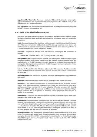 Specifications
Limitations
ABX Micros 60 - User Manual - RAB042FEN - 15
Agglutinated Red Blood cells - May cause a falsely low RBC count. Blood samples containing the
agglutinated Red blood cells may be identified by observing abnormal MCH and MCHC values, as well
as examination of a stained blood smear.
Cold Agglutinins - IgM Immunoglobulins which are elevated in Cold Agglutinins disease, may lower
RBC and PLT counts and increase the MCV.
4.3.3. WBC White Blood Cells (Leukocytes)
WBC results that exceed the linearity limits of the system will require a Dilution of the blood sample.
Re-assaying the diluted blood sample will help to obtain the correct assay value. As in some Leuke-
mia patients.
NRBC - Immature (Nucleated Red Blood Cells) will be counted in the WBC (White Blood Cell) param-
eter. If the number of Nucleated Red Blood cells is sufficient enough to activate an «L1 Alarm», such
interference will be detected. However, a Manual differential white blood cell count, performed on
a stained blood smear, will confirm the presence of NRBC’s.
When NRBC’s are present in the WBC count, the formula for correcting the WBC parameter is as
followed:
Corrected WBC = (Counted WBC’s x 100) / [100 + (# of NRBC’s/100 WBC)]
Non-lysed Red Cells - In particularly rare instances, the erythrocytes in the blood sample may not
completely lyse when lysing reagent is added in the WBC Chamber. These non-lysed Red blood cells
may be detected on the WBC Histogram with an «L1 Alarm» or as an elevated baseline on the (Left
leading edge) of the Lymphocytes population in the WBC Histogram. Non-lysed erythrocytes will also
cause a falsely elevated WBC count.
Following the Manual differential white blood cell count, the WBC assay value «Must be corrected to
subtract the NRBC’s from the total white blood cell count. This will give a true and correct count of
the actual WBC’s.
Multiple Myeloma - The precipitation of proteins in Multiple Myeloma patients may give elevated
WBC counts.
Hemolysis - Hemolyzed specimens contain Red cell Stroma which may elevate WBC counts.
Leukemia - A very low WBC count may result in this disease state because of possible increased
fragility of the leukocytes leading to some destruction of these cells during counting. These white
cell fragments will also interfere with the white cell partial differential parameters: LYM % and #,
MON % and #, GRA % and #. A suspiciously low WBC count may also be seen in patients with Lym-
phocytic Leukemias due to the presence of abnormally «Small» lymphocytes which may not be
counted by the instrument.
Chemotherapy - Cytotoxins and Immunosuppressive drugs may increase the fragility of the leuko-
cytes which may cause low WBC counts.
Cryoglobulins - Increased levels of Cryoglobulins that may be associated with Myeloma, Carcinoma,
Leukemia, Macroglobulineima, Lymphoproliferative disorders, Mestastic turmors, Auto-immune dis-
orders, Infections, Idiopathic disease, Aneurism, Pregnancy, Thromboembolic phenomena, Diabetes,
.......etc, which can elevate the WBC, RBC, and PLT counts along with the HGB value. The specimen
can be warmed up to 37O
C and re-analyzed immediately. If warming the specimen has no effect on
the count, a Manual WBC, RBC,and or PLT count can be performed.
Increased Turbidity - may also be seen in cases where the red blood cells are resistant to the lysing
action. This condition will cause a falsely elevated Hemoglobin result, but may be detected by ob-
serving the abnormal MCH and MCHC values, also the increased baseline on the (Left leading edge)
of the WBC histogram. Erroneous Hemoglobin results will also cause the results of the MCH and MCHC
to be erroneous as well.
 