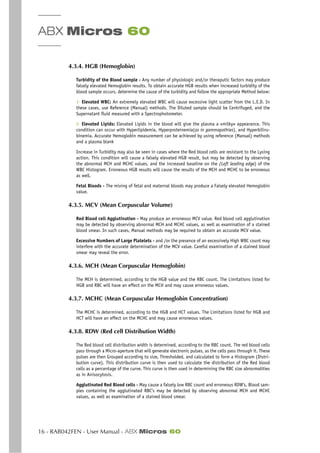 ABX Micros 60
16 - RAB042FEN - User Manual - ABX Micros 60
4.3.4. HGB (Hemoglobin)
Turbidity of the Blood sample - Any number of physiologic and/or theraputic factors may produce
falsely elevated Hemoglobin results. To obtain accurate HGB results when increased turbidity of the
blood sample occurs, determine the cause of the turbidity and follow the appropriate Method below:
1- Elevated WBC: An extremely elevated WBC will cause excessive light scatter from the L.E.D. In
these cases, use Reference (Manual) methods. The Diluted sample should be Centrifuged, and the
Supernatant fluid measured with a Spectrophotometer.
2- Elevated Lipids: Elevated Lipids in the blood will give the plasma a «milky» appearance. This
condition can occur with Hyperlipidemia, Hyperproteinemia(as in gammapathies), and Hyperbiliru-
binemia. Accurate Hemoglobin measurement can be achieved by using reference (Manual) methods
and a plasma blank
Increase in Turbidity may also be seen in cases where the Red blood cells are resistant to the Lysing
action. This condition will cause a falsely elevated HGB result, but may be detected by observing
the abnormal MCH and MCHC values, and the increased baseline on the (Left leading edge) of the
WBC Histogram. Erroneous HGB results will cause the results of the MCH and MCHC to be erroneous
as well.
Fetal Bloods - The mixing of fetal and maternal bloods may produce a Falsely elevated Hemoglobin
value.
4.3.5. MCV (Mean Corpuscular Volume)
Red Blood cell Agglutination - May produce an erroneous MCV value. Red blood cell agglutination
may be detected by observing abnormal MCH and MCHC values, as well as examination of a stained
blood smear. In such cases, Manual methods may be required to obtain an accurate MCV value.
Excessive Numbers of Large Platelets - and /or the presence of an excessively High WBC count may
interfere with the accurate determination of the MCV value. Careful examination of a stained blood
smear may reveal the error.
4.3.6. MCH (Mean Corpuscular Hemoglobin)
The MCH is determined, according to the HGB value and the RBC count. The Limitations listed for
HGB and RBC will have an effect on the MCH and may cause erroneous values.
4.3.7. MCHC (Mean Corpuscular Hemoglobin Concentration)
The MCHC is determined, according to the HGB and HCT values. The Limitations listed for HGB and
HCT will have an effect on the MCHC and may cause erroneous values.
4.3.8. RDW (Red cell Distribution Width)
The Red blood cell distribution width is determined, according to the RBC count. The red blood cells
pass through a Micro-aperture that will generate electronic pulses, as the cells pass through it. These
pulses are then Grouped according to size, Thresholded, and calculated to form a Histogram (Distri-
bution curve). This distribution curve is then used to calculate the distribution of the Red blood
cells as a percentage of the curve. This curve is then used in determining the RBC size abnormalities
as in Anisocytosis.
Agglutinated Red Blood cells - May cause a falsely low RBC count and erroneous RDW’s. Blood sam-
ples containing the agglutinated RBC’s may be detected by observing abnormal MCH and MCHC
values, as well as examination of a stained blood smear.
 
