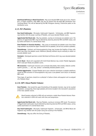 Specifications
Limitations
ABX Micros 60 - User Manual - RAB042FEN - 17
Nutritional Deficiency or Blood Transfusion - May cause elevated RDW results due to Iron, Vitamin
B12, or Folate conditions. High RDW’s may also be present from Bi-modal RBC distribution from
Transfused Blood. This will be detected by the RBC Histogram showing 2 distinctive peaks on the
distribution curve.
4.3.9. PLT (Platelets)
Very Small Erythrocytes - Microcytes, Erythrocyte’s fragments - Schistocytes, and WBC fragments
may interfere with the proper counting of Platelets, and cause elevated Platelet counts.
Agglutinated Red Blood cells - May trap platelets, causing an erroneously Low platelet count. The
presence of agglutinated RBC’s may be detected by observing abnormal MCH and MCHC values, and
by careful exmination of a stained blood smear.
Giant Platelets in Excessive Numbers - May cause an erroneously low platelet count since these
Large platelets may exceed the Upper Threshold limit for platelets, and are not counted as platelets.
Chemotherapy - Cytotoxic and Immunosuppressive drugs may increase the fragility of these cells
which may cause Low platelet counts. Reference (Manual) methods may be necessary to obtain an
accurate platelet count.
Hemolysis - Hemolyzed specimens contain Red blood cell Stroma which may cause elevated platelet
counts.
A.C.D. Blood - Blood anti-coagulated with Acid-Citrate-Dextrose may contain Platelet Aggregates
which could give falsely low platelet counts.
RBC Inclusions - Erythrocyte inclusions such as Howell-Jolly bodies, Heinz bodies, Siderotic and Ba-
sophilic granules,........etc, may produce considerably elevated platelet counts.
Platelet Agglutination - Clumped Platelets due to poor collection techniques or platelet satellitosis
caused by EDTA activation of Immunoglobulins may cause a Low platelet count and/or an elevated
WBC count.
These types of specimens should be re-collected in Sodium-citrate anticoagulant and re-analyzed
«For Platelets Only»!
4.3.10. MPV (Mean Platelet Volume)
Giant Platelets - that exceed the upper thresholding of the platelet channels, may not be counted
as platelets. consequently, these larger platelets will not be included in the instrument’s calculations
of the mean platelet volume.
Blood Samples collected in EDTA will not maintain a stable Mean Platelet Volume. Plate-
lets collected in EDTA will swell with time and temperature
Agglutinated Red Blood cells - May trap Platelets, causing an erroneous MPV result. The presence
of Aggultinated erythrocytes may be detected by observing abnormal MCH and MCHC values, and by
careful examination of a stained blood smear.
Very Small Erythrocytes - Microcytes, Erythrocyte fragments - Schistocytes, and White Blood cell
fragments may interfere with the proper sizing and counting of the Platelets.
Chemotherapy - May also affect the Sizing of Platelets.
 