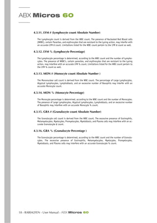 ABX Micros 60
18 - RAB042FEN - User Manual - ABX Micros 60
4.3.11. LYM # (Lymphocyte count Absolute Number)
The Lymphocyte count is derived from the WBC count. The presence of Nucleated Red Blood cells
(NRBC), certain Parasites, and erythrocytes that are resistant to the Lysing action, may interfer with
an accurate LYM # count. Limitations listed for the WBC count pertain to the LYM # count as well.
4.3.12. LYM % (Lymphocyte Percentage)
The Lymphocyte percentage is determined, according to the WBC count and the number of Lympho-
cytes. The presence of NRBC’s, certain parasites, and erythrocytes that are resistant to the Lysing
action, may interfere with an accurate LYM % count. Limitations listed for the WBC count pertain to
the LYM % count as well.
4.3.13. MON # (Monocyte count Absolute Number )
The Mononuclear cell count is derived from the WBC count. The percentage of Large Lymphocytes,
Atypical Lymphocytes, Lymphoblasts, and an excessive number of Basophils may interfer with an
accurate Monocyte count.
4.3.14. MON % (Monocyte Percentage)
The Monocyte percentage is determined, according to the WBC count and the number of Monocytes.
The presence of Large Lymphocytes, Atypical Lymphocytes, Lymphoblasts, and an excessive number
of Basophils may interfere with an accurate Monocyte % count.
4.3.15. GRA # (Granulocyte count Absolute Number)
The Granulocyte cell count is derived from the WBC count. The excessive presence of Eosinophils,
Metamyelocytes, Myelocytes, Promyelocytes, Myeloblasts, and Plasma cells may interfere with an ac-
curate Granulocyte # count.
4.3.16. GRA % (Granulocyte Percentage )
The Granulocyte percentage is determined, according to the WBC count and the number of Granulo-
cytes. The excessive presence of Eosinophils, Metamyelocytes, Myelocytes, Promyelocytes,
Myeloblasts, and Plasma cells may interfere with an accurate Granulocyte % count.
 