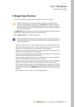 Specifications
Reagent Specifications
ABX Micros 60 - User Manual - RAB042FEN - 19
5. Reagent Specifications
Do not use the instrument operational caps when reagents are left off the instrument.
HORIBA ABX Manufactures and Markets Reagents, Calibrators, and Quality Control
bloods specially designed for use with the ABX Micros 60 analyzers. The use of
products not recommended by HORIBA ABX may give erroneous results or instrument
operation problems. Contact your local HORIBA ABX center for all information regarding
the recommended products.
The HORIBA ABX reagents specified for this instrument have been approved in accordance with the
European Directive 98/79/CE (Annex III) for in-vitro medical devices.
Refer to Reagent Leaflets for all reagent specifications.
The CD ROM RAX055 delivered with your instrument provides reagents, controls and cal-
ibrators leaflets/msds. Latest versions of these documents are available on www.horiba-
abx.com/documentation
◆Allow your reagents to return to room temperature before use, to avoid gas bubble emissions.
◆Never pour the remaining quantity of a reagent previously being used into the new reagent
replacing it. This will eliminate any cross contamination to the new Reagent.
◆Never leave a reagent container open during use. Use the appropriate caps provided with the
instrument. Order new reagent caps if lost or misplaced.
◆Check with your shipping company and verify that your reagent shipment has not encountered
important temperature differences during transportation.
◆Clean any reagent spillage with water as soon as possible in order to prevent Crystallization
of the reagent and Oxidation of the metal parts of the instrument.
◆Never pour reagents into the laboratory waste water drainage system. Follow Local/National
regulations for chemical waste disposal. Apply neutralization procedures when necessary.
◆It is necessary to flush the reagent lines with distilled water, then dry them when the instru-
ment is going to be shipped to any location or will be left without operating for an extended
period of time. Contact your Local HORIBA ABX SERVICE CENTER for more information about this
procedure.
◆These reagents are used for Invitro, out side the body, diagnostics.
 