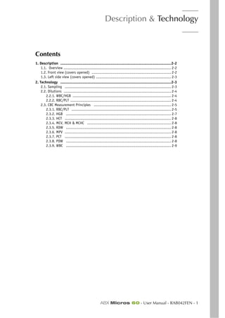 Description & Technology
ABX Micros 60 - User Manual - RAB042FEN - 1
Section 2. Description & technology
Contents
1. Description ...................................................................................................2-2
1.1. Overview ................................................................................................ 2-2
1.2. Front view (covers opened) ....................................................................... 2-2
1.3. Left side view (covers opened) ................................................................... 2-3
2. Technology ...................................................................................................2-3
2.1. Sampling ............................................................................................... 2-3
2.2. Dilutions ................................................................................................ 2-4
2.2.1. WBC/HGB ........................................................................................ 2-4
2.2.2. RBC/PLT .......................................................................................... 2-4
2.3. CBC Measurement Principles ..................................................................... 2-5
2.3.1. RBC/PLT ......................................................................................... 2-5
2.3.2. HGB .............................................................................................. 2-7
2.3.3. HCT ............................................................................................... 2-8
2.3.4. MCV, MCH & MCHC ........................................................................... 2-8
2.3.5. RDW .............................................................................................. 2-8
2.3.6. MPV ............................................................................................... 2-8
2.3.7. PCT ............................................................................................... 2-8
2.3.8. PDW .............................................................................................. 2-8
2.3.9. WBC .............................................................................................. 2-9
 