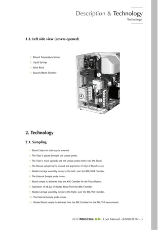 Description & Technology
Technology
ABX Micros 60 - User Manual - RAB042FEN - 3
1.3. Left side view (covers opened)
2. Technology
2.1. Sampling
1- Blood Collection tube cap is removed
2- The Tube is placed beneath the sample probe.
3- The Tube is move upwards and the sample probe enters into the blood.
4- The Manual sample bar is pressed and aspiration of 10µl of Blood occurs.
5- Needle Carriage assembly moves to the Left, over the WBC/HGB Chamber.
6- The External Sample probe rinses.
7- Blood sample is delivered into the WBC Chamber for the First dilution.
8- Aspiration of 28.3µl of diluted blood from the WBC Chamber.
9- Needle Carriage assembly moves to the Right, over the RBC/PLT Chamber.
10- The External Sample probe rinses.
11- Diluted Blood sample is delivered into the RBC Chamber for the RBC/PLT measurement
1- Diluent Temperature Sensor
2- Liquid Syringe
3- Valve Block
4- Vacuum/Waste Chamber
1
2
3
4
 