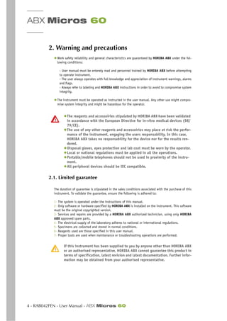 ABX Micros 60
4 - RAB042FEN - User Manual - ABX Micros 60
2. Warning and precautions
◆ Work safety reliability and general characteristics are guaranteed by HORIBA ABX under the fol-
lowing conditions:
- User manual must be enterely read and personnel trained by HORIBA ABX before attempting
to operate instrument.
- The user always operates with full knowledge and appreciation of instrument warnings, alarms
and flags.
- Always refer to labeling and HORIBA ABX instructions in order to avoid to compromise system
integrity.
◆ The instrument must be operated as instructed in the user manual. Any other use might compro-
mise system integrity and might be hazardous for the operator.
◆The reagents and accessoiries stipulated by HORIBA ABX have been validated
in accordance with the European Directive for in-vitro medical devices (98/
79/CE).
◆The use of any other reagents and accessoiries may place at risk the perfor-
mance of the instrument, engaging the users responsability. In this case,
HORIBA ABX takes no responsability for the device nor for the results ren-
dered.
◆Disposal gloves, eyes protection and lab coat must be worn by the operator.
◆Local or national regulations must be applied in all the operations.
◆Portable/mobile telephones should not be used in proximity of the instru-
ment.
◆All peripheral devices should be IEC compatible.
2.1. Limited guarantee
The duration of guarantee is stipulated in the sales conditions associated with the purchase of this
instrument. To validate the guarantee, ensure the following is adhered to:
1- The system is operated under the instructions of this manual.
2- Only software or hardware specified by HORIBA ABX is installed on the instrument. This software
must be the original copyrighted version.
3- Services and repairs are provided by a HORIBA ABX authorized technician, using only HORIBA
ABX approved spare parts.
4- The electrical supply of the laboratory adheres to national or international regulations.
5- Specimens are collected and stored in normal conditions.
6- Reagents used are those specified in this user manual.
7- Proper tools are used when maintenance or troubleshooting operations are performed.
If this instrument has been supplied to you by anyone other than HORIBA ABX
or an authorised representative, HORIBA ABX cannot guarantee this product in
terms of specification, latest revision and latest documentation. Further infor-
mation may be obtained from your authorised representative.
 