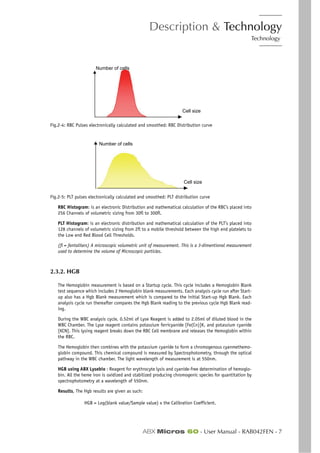 Description & Technology
Technology
ABX Micros 60 - User Manual - RAB042FEN - 7
Fig.2-4: RBC Pulses electronically calculated and smoothed: RBC Distribution curve
Fig.2-5: PLT pulses electronically calculated and smoothed: PLT distribution curve
RBC Histogram: is an electronic Distribution and mathematical calculation of the RBC’s placed into
256 Channels of volumetric sizing from 30fl to 300fl.
PLT Histogram: is an electronic distribution and mathematical calculation of the PLT’s placed into
128 channels of volumetric sizing from 2fl to a mobile threshold between the high end platelets to
the Low end Red Blood Cell Thresholds.
(fl = fentaliters) A microscopic volumetric unit of measurement. This is a 3-dimentional measurement
used to determine the volume of Microscopic particles.
2.3.2. HGB
The Hemoglobin measurement is based on a Startup cycle. This cycle includes a Hemoglobin Blank
test sequence which includes 2 Hemoglobin blank measurements. Each analysis cycle run after Start-
up also has a Hgb Blank measurement which is compared to the initial Start-up Hgb Blank. Each
analysis cycle run thereafter compares the Hgb Blank reading to the previous cycle Hgb Blank read-
ing.
During the WBC analysis cycle, 0.52ml of Lyse Reagent is added to 2.05ml of diluted blood in the
WBC Chamber. The Lyse reagent contains potassium ferricyanide [Fe(Cn)]K, and potassium cyanide
[KCN]. This lysing reagent breaks down the RBC Cell membrane and releases the Hemoglobin within
the RBC.
The Hemoglobin then combines with the potassium cyanide to form a chromogenous cyanmethemo-
globin compound. This chemical compound is measured by Spectrophotometry, through the optical
pathway in the WBC chamber. The light wavelength of measurement is at 550nm.
HGB using ABX Lysebio : Reagent for erythrocyte lysis and cyanide-free determination of hemoglo-
bin. All the heme iron is oxidized and stabilized producing chromogenic species for quantitation by
spectrophotometry at a wavelength of 550nm.
Results, The Hgb results are given as such:
HGB = Log(blank value/Sample value) x the Calibration Coefficient.
Number of cells
Cell size
Number of cells
Cell size
 