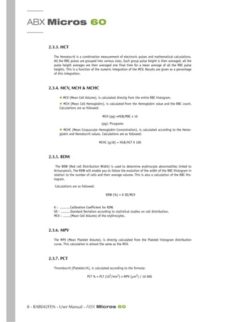 ABX Micros 60
8 - RAB042FEN - User Manual - ABX Micros 60
2.3.3. HCT
The Hematocrit is a combination measurement of electronic pulses and mathematical calculations.
All the RBC pulses are grouped into various sizes. Each group pulse height is then averaged. all the
pulse height averages are then averaged one final time for a mean average of all the RBC pulse
heights. This is a function of the numeric integration of the MCV. Results are given as a percentage
of this integration.
2.3.4. MCV, MCH & MCHC
◆ MCV (Mean Cell Volume), is calculated directly from the entire RBC histogram.
◆ MCH (Mean Cell Hemoglobin), is calculated from the Hemoglobin value and the RBC count.
Calculations are as followed:
MCH (pg) =HGB/RBC x 10
(pg): Picograms
◆ MCHC (Mean Corpuscular Hemoglobin Concentration), is calculated according to the Hemo-
globin and Hematocrit values. Calculations are as followed:
MCHC (g/dl) = HGB/HCT X 100
2.3.5. RDW
The RDW (Red cell Distribution Width) is used to determine erythrocyte abnormalities linked to
Anisocytosis. The RDW will enable you to follow the evolution of the width of the RBC Histogram in
relation to the number of cells and their average volume. This is also a calculation of the RBC His-
togram.
Calculations are as followed:
RDW (%) = K SD/MCV
K : ..........Calibration Coefficient for RDW.
SD : .........Standard Deviation according to statistical studies on cell distribution.
MCV : .......(Mean Cell Volume) of the erythrocytes.
2.3.6. MPV
The MPV (Mean Platelet Volume), is directly calculated from the Platelet histogram distribution
curve. This calculation is almost the same as the MCV.
2.3.7. PCT
Thrombocrit (Plateletcrit), is calculated according to the formula:
PCT % = PLT (103/mm3) x MPV (µm3) / 10 000
 