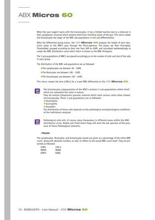 ABX Micros 60
10 - RAB042FEN - User Manual - ABX Micros 60
When the Lyse reagent reacts with the Granulocytes, it has a limited reaction due to a molecule in
their cytoplasmic structure which protects them from shrinking action of the lyse. This inturn makes
the Granulocytes the larger of the WBC sub-populations in the cell differentiation.
After the Differential lysing action, the ABX Micros 60 analyses the height of each elec-
tronic pulse as the WBC’s pass through the Micro-aperture. The pulses are then Channeled,
Thresholded, grouped according to their size from 30fl to 450fl, and calculated mathematically to
create the WBC distribution curve which inturn is known as the WBC Histogram.
The 3 sub-populations of WBC’s are placed accordingly as to the number of cells and size of the cells
in each group.
The distribution of the WBC sub-populations are as followed:
◆The Lymphocytes are between 30 - 100fl.
◆The Monocytes are between 100 - 150fl.
◆The Granulocytes are between 150 - 450fl.
This inturn creates the term (LMG’s) for a 3 part WBC differential on the ABX Micros 60.
The Granulocytes subpopulation of the WBC’s contains 3 sub-populations within itself,
which are somewhat the same in nature.
They all contain Cytoplasmic granuler material which stain various colors when viewed
microscopically. These 3 sub-populations are as followed:
◆ Neutrophils
◆ Eosinophils
◆ Basophils
The distribution of these cells depends on the pathological and physiological conditions
of the individuals analyzed
Pathological cells will, of course, place themselves in different zones within the WBC
distribution curve. Mobile and Fixed Alarm flags will alert the lab operator of the pres-
ence of these Pathological elements.
◆Results
The Lymphocytes, Monocytes, and Granulocytes results are given as a percentage of the entire WBC
count, along with absolute numbers, as well, to reflect on the actual WBC count itself. They are pre-
sented as followed:
LYM% LYM #
MON% MON#
GRA% GRA#
 