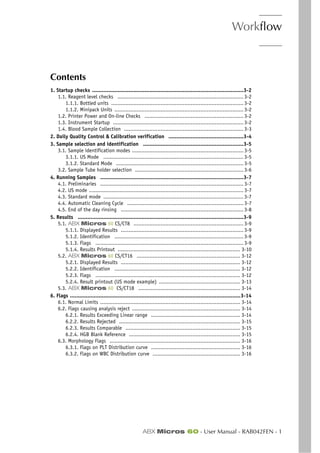 Workflow
ABX Micros 60 - User Manual - RAB042FEN - 1
Section 3. Workflow
Contents
1. Startup checks ...............................................................................................3-2
1.1. Reagent level checks ............................................................................... 3-2
1.1.1. Bottled units ................................................................................... 3-2
1.1.2. Minipack Units ................................................................................. 3-2
1.2. Printer Power and On-line Checks .............................................................. 3-2
1.3. Instrument Startup .................................................................................. 3-2
1.4. Blood Sample Collection ........................................................................... 3-3
2. Daily Quality Control & Calibration verification ...............................................3-4
3. Sample selection and identification ...............................................................3-5
3.1. Sample identification modes ...................................................................... 3-5
3.1.1. US Mode ........................................................................................ 3-5
3.1.2. Standard Mode ................................................................................ 3-5
3.2. Sample Tube holder selection .................................................................... 3-6
4. Running Samples ..........................................................................................3-7
4.1. Preliminaries .......................................................................................... 3-7
4.2. US mode ................................................................................................. 3-7
4.3. Standard mode ........................................................................................ 3-7
4.4. Automatic Cleaning Cycle ......................................................................... 3-7
4.5. End of the day rinsing ............................................................................. 3-8
5. Results ........................................................................................................3-9
5.1. ABX Micros 60 CS/CT8 ..................................................................... 3-9
5.1.1. Displayed Results ............................................................................. 3-9
5.1.2. Identification ................................................................................. 3-9
5.1.3. Flags ............................................................................................. 3-9
5.1.4. Results Printout ............................................................................. 3-10
5.2. ABX Micros 60 CS/CT16 ................................................................. 3-12
5.2.1. Displayed Results ........................................................................... 3-12
5.2.2. Identification ............................................................................... 3-12
5.2.3. Flags ........................................................................................... 3-12
5.2.4. Result printout (US mode example) ................................................... 3-13
5.3. ABX Micros 60 CS/CT18 ................................................................ 3-14
6. Flags ...........................................................................................................3-14
6.1. Normal Limits ........................................................................................ 3-14
6.2. Flags causing analysis reject .................................................................... 3-14
6.2.1. Results Exceeding Linear range ........................................................ 3-14
6.2.2. Results Rejected ............................................................................ 3-15
6.2.3. Results Comparable ........................................................................ 3-15
6.2.4. HGB Blank Reference ...................................................................... 3-15
6.3. Morphology Flags .................................................................................. 3-16
6.3.1. Flags on PLT Distribution curve ........................................................ 3-16
6.3.2. Flags on WBC Distribution curve ....................................................... 3-16
 