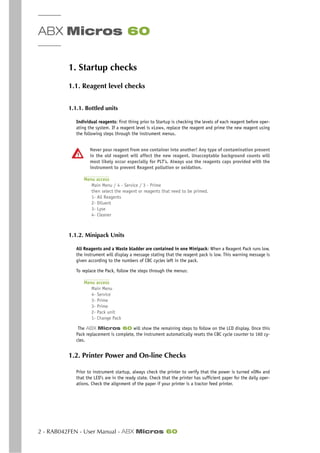 ABX Micros 60
2 - RAB042FEN - User Manual - ABX Micros 60
1. Startup checks
1.1. Reagent level checks
1.1.1. Bottled units
Individual reagents: first thing prior to Startup is checking the levels of each reagent before oper-
ating the system. If a reagent level is «Low», replace the reagent and prime the new reagent using
the following steps through the instrument menus.
Never pour reagent from one container into another! Any type of contamination present
in the old reagent will affect the new reagent. Unacceptable background counts will
most likely occur especially for PLT’s. Always use the reagents caps provided with the
instrument to prevent Reagent pollution or oxidation.
Menu access
Main Menu / 4 - Service / 3 - Prime
then select the reagent or reagents that need to be primed.
1- All Reagents
2- Diluent
3- Lyse
4- Cleaner
1.1.2. Minipack Units
All Reagents and a Waste bladder are contained in one Minipack: When a Reagent Pack runs low,
the instrument will display a message stating that the reagent pack is low. This warning message is
given according to the numbers of CBC cycles left in the pack.
To replace the Pack, follow the steps through the menus:
Menu access
Main Menu
4- Service
3- Prime
3- Prime
2- Pack unit
1- Change Pack
The ABX Micros 60 will show the remaining steps to follow on the LCD display. Once this
Pack replacement is complete, the instrument automatically resets the CBC cycle counter to 160 cy-
cles.
1.2. Printer Power and On-line Checks
Prior to instrument startup, always check the printer to verify that the power is turned «ON» and
that the LED’s are in the ready state. Check that the printer has sufficient paper for the daily oper-
ations. Check the alignment of the paper if your printer is a tractor feed printer.
 