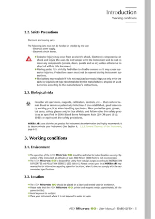Introduction
Working conditions
ABX Micros 60 - User Manual - RAB042FEN - 5
2.2. Safety Precautions
Electronic and moving parts:
The following parts must not be handled or checked by the user:
- Electrical power supply.
- Electronic circuit boards.
◆Operator injury may occur from an electric shock. Electronic components can
shock and injure the user. Do not tamper with the instrument and do not re-
move any components (covers, doors, panels and so on) unless otherwise in-
structed within this document.
◆Moving parts: It is strictly forbidden to disable sensors as it may cause op-
erator injuries. Protection covers must not be opened during instrument op-
erations.
◆The battery may explode if it is not replaced correctly! Replace only with the
same or equivalent type recommanded by the manufacturer. Dispose of used
batteries according to the manufacturer’s instructions.
2.3. Biological risks
Consider all specimens, reagents, calibrators, controls, etc… that contain hu-
man blood or serum as potentially infectious ! Use established, good laborato-
ry working practices when handling specimens. Wear protective gear, gloves,
lab coats, safety glasses and/or face shields, and follow other bio-safety prac-
tices as specified in OSHA Blood Borne Pathogens Rule (29 CFR part 1910.
1030) or equivalent bio-safety procedures.
HORIBA ABX uses disinfectant product for instrument decontamination and highly recommends it
to decontaminate your instrument (See Section 6, 1.1.3. General Cleaning of the Instrument,
page 6-3)
3. Working conditions
3.1. Environment
◆ The operation of the ABX Micros 60 should be restricted to indoor location use only. Op-
eration of the instrument at altitudes of over 2000 Meters (6000 feet) is not recommended.
◆ The ABX Micros 60 is designed for safety from voltages surges according to INSTALLATION
CATEGORY II and POLLUTION DEGREE 2 (IEC 61010-1) Please contact your local HORIBA ABX rep-
resentative for information regarding operation locations, when it does not comply with the rec-
ommended specifications.
3.2. Location
◆ The ABX Micros 60 should be placed on a clean and leveled table or workbench.
◆ Please note that the ABX Micros 60, printer and reagents weigh approximately 30 kilo-
grams (66 lbs).
◆ Avoid exposure to sunlight.
◆ Place your instrument where it is not exposed to water or vapor.
 