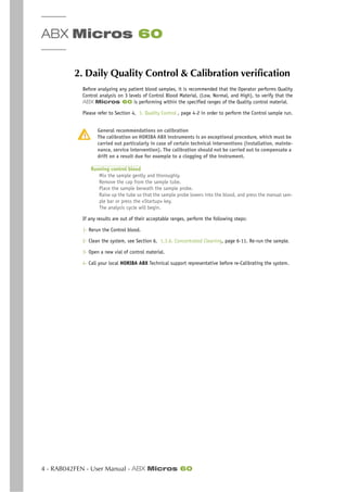 ABX Micros 60
4 - RAB042FEN - User Manual - ABX Micros 60
2. Daily Quality Control & Calibration verification
Before analyzing any patient blood samples, it is recommended that the Operator performs Quality
Control analysis on 3 levels of Control Blood Material, (Low, Normal, and High), to verify that the
ABX Micros 60 is performing within the specified ranges of the Quality control material.
Please refer to Section 4, 1. Quality Control , page 4-2 in order to perform the Control sample run.
General recommendations on calibration
The calibration on HORIBA ABX instruments is an exceptional procedure, which must be
carried out particularly in case of certain technical interventions (installation, mainte-
nance, service intervention). The calibration should not be carried out to compensate a
drift on a result due for example to a clogging of the instrument.
Running control blood
Mix the sample gently and thoroughly.
Remove the cap from the sample tube.
Place the sample beneath the sample probe.
Raise up the tube so that the sample probe lowers into the blood, and press the manual sam-
ple bar or press the «Startup» key.
The analysis cycle will begin.
If any results are out of their acceptable ranges, perform the following steps:
1- Rerun the Control blood.
2- Clean the system, see Section 6, 1.3.6. Concentrated Cleaning, page 6-11. Re-run the sample.
3- Open a new vial of control material.
4- Call your local HORIBA ABX Technical support representative before re-Calibrating the system.
 