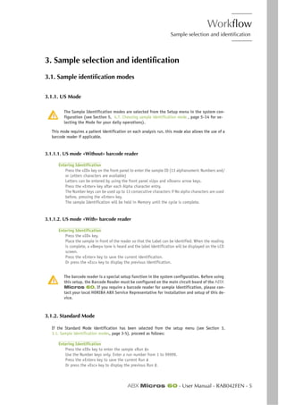Workflow
Sample selection and identification
ABX Micros 60 - User Manual - RAB042FEN - 5
3. Sample selection and identification
3.1. Sample identification modes
3.1.1. US Mode
The Sample Identification modes are selected from the Setup menu in the system con-
figuration (see Section 5, 4.7. Choosing sample identification mode , page 5-14 for se-
lecting the Mode for your daily operations).
This mode requires a patient identification on each analysis run, this mode also allows the use of a
barcode reader if applicable.
3.1.1.1. US mode «Without» barcode reader
Entering Identification
Press the «ID» key on the front panel to enter the sample ID (13 alphanumeric Numbers and/
or Letters characters are available)
Letters can be entered by using the front panel «Up» and «Down» arrow keys.
Press the «Enter» key after each Alpha character entry.
The Number keys can be used up to 13 consecutive characters if No alpha characters are used
before, pressing the «Enter» key.
The sample Identification will be held in Memory until the cycle is complete.
3.1.1.2. US mode «With» barcode reader
Entering Identification
Press the «ID» key.
Place the sample in front of the reader so that the Label can be identified. When the reading
is complete, a «Beep» tone is heard and the label identification will be displayed on the LCD
screen.
Press the «Enter» key to save the current identification.
Or press the «Esc» key to display the previous identification.
The barcode reader is a special setup function in the system configuration. Before using
this setup, the Barcode Reader must be configured on the main circuit board of the ABX
Micros 60. If you require a barcode reader for sample identification, please con-
tact your local HORIBA ABX Service Representative for installation and setup of this de-
vice.
3.1.2. Standard Mode
If the Standard Mode identification has been selected from the setup menu (see Section 3,
3.1. Sample identification modes, page 3-5), proceed as follows:
Entering Identification
Press the «ID» key to enter the sample «Run #»
Use the Number keys only. Enter a run number from 1 to 99999.
Press the «Enter» key to save the current Run #
Or press the «Esc» key to display the previous Run #.
 