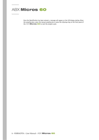 ABX Micros 60
6 - RAB042FEN - User Manual - ABX Micros 60
Once the Identification has been entered, a message will appear on the LCD display stating «Press
the sampling bar», press the manual sampling bar or press the «Startup» key on the front panel of
the ABX Micros 60 to start the analysis cycle.
 