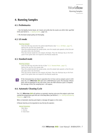 Workflow
Running Samples
ABX Micros 60 - User Manual - RAB042FEN - 7
4. Running Samples
4.1. Preliminaries
1- Run the Quality Control blood, all 3 levels and verify that the results are within their specified
limits (see Section 4, 1. Quality Control , page 4-2).
2- Mix the blood sample gently and thoroughly.
4.2. US mode
Running analysis
Press the «ID» key and enter the patient Identification (See “3.1.1. US Mode , page 5”).
Remove the cap from the sample tube.
Place the sample beneath the sample probe, raise the sample tube upwards so that the sam-
ple probe enters into the blood.
Press the manual sample bar and analysis will begin. Press the «Startup» key on the front
panel if the system does not respond to the Manual sample bar.
4.3. Standard mode
Running analysis
Press the «ID» key and enter the Run # (See “3.1.2. Standard Mode , page 5”).
Remove the cap from the sample tube.
Place the sample beneath the sample probe, raise the sample tube upwards so that the sam-
ple probe enters into the blood.
Press the manual sample bar and analysis will begin. Press the «Startup» key on the front
panel if the system does not respond to the Manual sample bar.
If the instrument has not been in operation for 1/2 hour and an analysis cycle is initi-
ated, the ABX Micros 60 will start a HGB Reference cycle. The message «Please
wait» will be displayed on the LCD screen. Once the HGB reference cycle is complete,
the message «Press the sampling bar» will appear.
4.4. Automatic Cleaning Cycle
The ABX Micros 60 will perform an automatic cleaning cycle once the analysis cycles have
reached the programmed cycle limit set in the Setup Menu (see Section 5, 4.4. Setting Autocleaning
frequency , page 5-11).
When an Automatic cleaning cycle begins a message will appear on the screen.
A Manual cleaning can be requested at any time by the operator:
Manual Autoclean
Main Menu
4- Service
8- Auto Clean
 