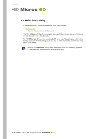 ABX Micros 60
8 - RAB042FEN - User Manual - ABX Micros 60
4.5. End of the day rinsing
It is necessary to run a Standby/Shutdown cycle at the end of each day.
Shutdown cycle
Press the «Standby» key on the front panel
The ABX Micros 60 performs a complete cleaning with the enzymatic detergent (Miniclean)
and puts the system into a Standby mode.
The ABX Micros 60 can then be switched «OFF» at the end of the working day or left in this
Standby mode until the next working day. It also may be left in the Standby mode between long
breaks during the day.
When the ABX Micros 60 is left in the standby mode, it is mandatory to perform
a «STARTUP» cycle before returning to any analysis cycles
 