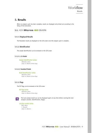 Workflow
Results
ABX Micros 60 - User Manual - RAB042FEN - 9
5. Results
When an analysis cycle has been complete, results are displayed and printed out according to the
Setup of the Instrument.
5.1. ABX Micros 60 OS/OT8
5.1.1. Displayed Results
The Parameter results are displayed on the LCD screen once the analysis cycle is complete.
5.1.2. Identification
The sample identification can be reviewed on the LCD screen
5.1.2.1. US Mode
Sample identification review
«Results» menu
«Up» or «Down» Arrow keys
5.1.2.2. Standard Mode
Run# identification review
«Results» menu
«Up» or «Down» Arrow keys
5.1.3. Flags
The PLT flags can be reviewed on the LCD screen
PLT flag review
«Results» menu
«Up» or «Down» Arrow keys
The Last sample result run can be displayed again at any time before running the next
analysis (results, identification, flags):
Last Run results review
Main Menu
1- Results
«Up» or «Down»
 
