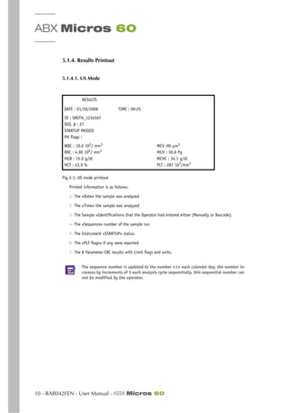 ABX Micros 60
10 - RAB042FEN - User Manual - ABX Micros 60
5.1.4. Results Printout
5.1.4.1. US Mode
Fig.3-1: US mode printout
Printed information is as follows:
1- The «Date» the sample was analyzed
2- The «Time» the sample was analyzed
3- The Sample «Identification» that the Operator had entered either (Manually or Barcode).
4- The «Sequence» number of the sample run
5- The Instrument «STARTUP» status.
6- The «PLT flags» if any were reported
7- The 8 Parameter CBC results with Limit flags and units.
The sequence number is updated to the number «1» each calendar day. the number in-
creases by increments of 1 each analysis cycle sequentially. this sequential number can
not be modified by the operator.
RESULTS
DATE : 01/20/2006 TIME : 09:25
ID : SMITH_1234567
SEQ. # : 27
STARTUP PASSED
Plt Flags :
WBC : 10.0 103
/ mm3
RBC : 4.90 106
/ mm3
HGB : 15.0 g/dl
HCT : 43.9 %
MCV :90 µm3
MCH : 30.6 Pg
MCHC : 34.1 g/dl
PLT : 287 103/mm3
 