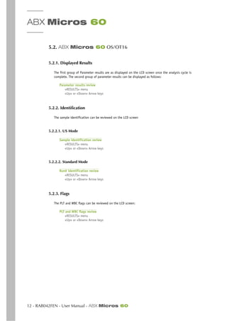 ABX Micros 60
12 - RAB042FEN - User Manual - ABX Micros 60
5.2. ABX Micros 60 OS/OT16
5.2.1. Displayed Results
The first group of Parameter results are as displayed on the LCD screen once the analysis cycle is
complete. The second group of parameter results can be displayed as follows:
Parameter results review
«RESULTS» menu
«Up» or «Down» Arrow keys
5.2.2. Identification
The sample identification can be reviewed on the LCD screen
5.2.2.1. US Mode
Sample identification review
«RESULTS» menu
«Up» or «Down» Arrow keys
5.2.2.2. Standard Mode
Run# identification review
«RESULTS» menu
«Up» or «Down» Arrow keys
5.2.3. Flags
The PLT and WBC flags can be reviewed on the LCD screen:
PLT and WBC flags review
«RESULTS» menu
«Up» or «Down» Arrow keys
 