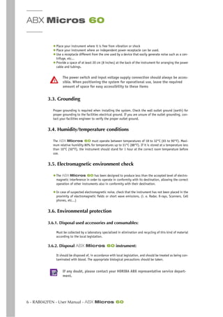 ABX Micros 60
6 - RAB042FEN - User Manual - ABX Micros 60
◆ Place your instrument where it is free from vibration or shock
◆ Place your instrument where an independent power receptacle can be used.
◆ Use a receptacle different from the one used by a device that easily generate noise such as a cen-
trifuge, etc...
◆ Provide a space of at least 20 cm (8 inches) at the back of the instrument for arranging the power
cable and tubings.
The power switch and input voltage supply connection should always be acces-
sible. When positioning the system for operational use, leave the required
amount of space for easy accessibility to these items
3.3. Grounding
Proper grounding is required when installing the system. Check the wall outlet ground (earth) for
proper grounding to the facilities electrical ground. If you are unsure of the outlet grounding, con-
tact your facilities engineer to verify the proper outlet ground.
3.4. Humidity/temperature conditions
The ABX Micros 60 must operate between temperatures of 18 to 32°C (65 to 90°F). Maxi-
mum relative humidity 80% for temperatures up to 31°C (88°F). If it is stored at a temperature less
than 10°C (50°F), the instrument should stand for 1 hour at the correct room temperature before
use.
3.5. Electromagnetic environment check
◆ The ABX Micros 60 has been designed to produce less than the accepted level of electro-
magnetic interference in order to operate in conformity with its destination, allowing the correct
operation of other instruments also in conformity with their destination.
◆ In case of suspected electromagnetic noise, check that the instrument has not been placed in the
proximity of electromagnetic fields or short wave emissions, (i. e. Radar, X-rays, Scanners, Cell
phones, etc...)
3.6. Environmental protection
3.6.1. Disposal used accessories and consumables:
Must be collected by a laboratory specialized in elimination and recycling of this kind of material
according to the local legislation.
3.6.2. Disposal ABX Micros 60 instrument:
It should be disposed of, in accordance with local legislation, and should be treated as being con-
taminated with blood. The appropriate biological precautions should be taken.
If any doubt, please contact your HORIBA ABX representative service depart-
ment.
 