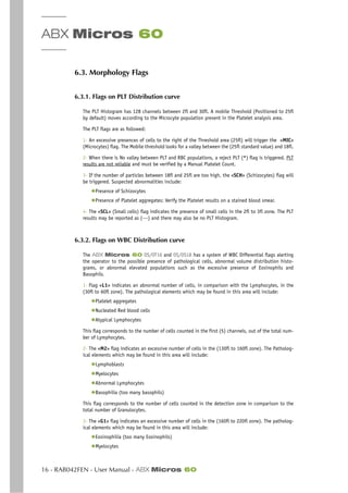 ABX Micros 60
16 - RAB042FEN - User Manual - ABX Micros 60
6.3. Morphology Flags
6.3.1. Flags on PLT Distribution curve
The PLT Histogram has 128 channels between 2fl and 30fl. A mobile Threshold (Positioned to 25fl
by default) moves according to the Microcyte population present in the Platelet analysis area.
The PLT flags are as followed:
1- An excessive presences of cells to the right of the Threshold area (25fl) will trigger the «MIC»
(Microcytes) flag. The Mobile threshold looks for a valley between the (25fl standard value) and 18fl.
2- When there is No valley between PLT and RBC populations, a reject PLT (*) flag is triggered. PLT
results are not reliable and must be verified by a Manual Platelet Count.
3- If the number of particles between 18fl and 25fl are too high, the «SCH» (Schizocytes) flag will
be triggered. Suspected abnormalities include:
◆Presence of Schizocytes
◆Presence of Platelet aggregates: Verify the Platelet results on a stained blood smear.
4- The «SCL» (Small cells) flag indicates the presence of small cells in the 2fl to 3fl zone. The PLT
results may be reported as (---) and there may also be no PLT Histogram.
6.3.2. Flags on WBC Distribution curve
The ABX Micros 60 OS/OT16 and OS/OS18 has a system of WBC Differential flags alerting
the operator to the possible presence of pathological cells, abnormal volume distribution histo-
grams, or abnormal elevated populations such as the excessive presence of Eosinophils and
Basophils.
1- Flag «L1» indicates an abnormal number of cells, in comparison with the Lymphocytes, in the
(30fl to 60fl zone). The pathological elements which may be found in this area will include:
◆Platelet aggregates
◆Nucleated Red blood cells
◆Atypical Lymphocytes
This flag corresponds to the number of cells counted in the first (5) channels, out of the total num-
ber of Lymphocytes.
2- The «M2» flag indicates an excessive number of cells in the (130fl to 160fl zone). The Patholog-
ical elements which may be found in this area will include:
◆Lymphoblasts
◆Myelocytes
◆Abnormal Lymphocytes
◆Basophilia (too many basophils)
This flag corresponds to the number of cells counted in the detection zone in comparison to the
total number of Granulocytes.
3- The «G1» flag indicates an excessive number of cells in the (160fl to 220fl zone). The patholog-
ical elements which may be found in this area will include:
◆Eosinophilia (too many Eosinophils)
◆Myelocytes
 