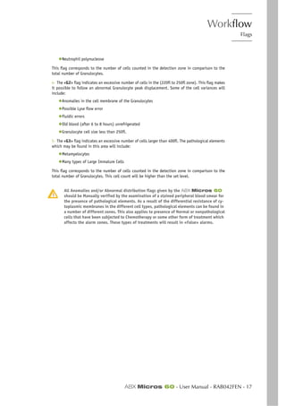 Workflow
Flags
ABX Micros 60 - User Manual - RAB042FEN - 17
◆Neutrophil polynucleose
This flag corresponds to the number of cells counted in the detection zone in comparison to the
total number of Granulocytes.
4- The «G2» flag indicates an excessive number of cells in the (220fl to 250fl zone). This flag makes
it possible to follow an abnormal Granulocyte peak displacement. Some of the cell variances will
include:
◆Anomalies in the cell membrane of the Granulocytes
◆Possible Lyse flow error
◆Fluidic errors
◆Old blood (after 6 to 8 hours) unrefrigerated
◆Granulocyte cell size less than 250fl.
5- The «G3» flag indicates an excessive number of cells larger than 400fl. The pathological elements
which may be found in this area will include:
◆Metamyelocytes
◆Many types of Large Immature Cells
This flag corresponds to the number of cells counted in the detection zone in comparison to the
total number of Granulocytes. This cell count will be higher than the set level.
All Anomalies and/or Abnormal distribution flags given by the ABX Micros 60
should be Manually verified by the examination of a stained peripheral blood smear for
the presence of pathological elements. As a result of the differential resistance of cy-
toplasmic membranes in the different cell types, pathological elements can be found in
a number of different zones. This also applies to presence of Normal or nonpathological
cells that have been subjected to Chemotherapy or some other form of treatment which
affects the alarm zones. These types of treatments will result in «False» alarms.
 