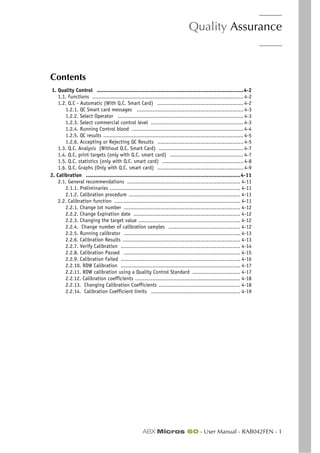 Quality Assurance
ABX Micros 60 - User Manual - RAB042FEN - 1
Section 4. Quality Assurance
Contents
1. Quality Control ............................................................................................4-2
1.1. Functions ............................................................................................... 4-2
1.2. Q.C - Automatic (With Q.C. Smart Card) ...................................................... 4-2
1.2.1. QC Smart card messages ................................................................... 4-3
1.2.2. Select Operator ............................................................................... 4-3
1.2.3. Select commercial control level .......................................................... 4-3
1.2.4. Running Control blood ...................................................................... 4-4
1.2.5. QC results ........................................................................................ 4-5
1.2.6. Accepting or Rejecting QC Results ...................................................... 4-5
1.3. Q.C. Analysis (Without Q.C. Smart Card) ..................................................... 4-7
1.4. Q.C. print targets (only with Q.C. smart card) .............................................. 4-7
1.5. Q.C. statistics (only with Q.C. smart card) ................................................... 4-8
1.6. Q.C. Graphs (Only with Q.C. smart card) ...................................................... 4-9
2. Calibration .................................................................................................4-11
2.1. General recommendations ....................................................................... 4-11
2.1.1. Preliminaries .................................................................................. 4-11
2.1.2. Calibration procedure ...................................................................... 4-11
2.2. Calibration function ............................................................................... 4-11
2.2.1. Change lot number ......................................................................... 4-12
2.2.2. Change Expiration date ................................................................... 4-12
2.2.3. Changing the target value ................................................................ 4-12
2.2.4. Change number of calibration samples ............................................. 4-12
2.2.5. Running calibrator ......................................................................... 4-13
2.2.6. Calibration Results .......................................................................... 4-13
2.2.7. Verify Calibration ........................................................................... 4-14
2.2.8. Calibration Passed ......................................................................... 4-15
2.2.9. Calibration Failed ........................................................................... 4-16
2.2.10. RDW Calibration ........................................................................... 4-17
2.2.11. RDW calibration using a Quality Control Standard .............................. 4-17
2.2.12. Calibration coefficients .................................................................. 4-18
2.2.13. Changing Calibration Coefficients ................................................... 4-18
2.2.14. Calibration Coefficient limits ........................................................ 4-19
 