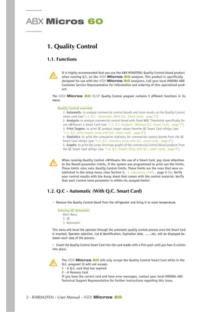 ABX Micros 60
2 - RAB042FEN - User Manual - ABX Micros 60
1. Quality Control
1.1. Functions
It is highly recommended that you use the ABX MINOTROL Quality Control blood product
when running Q.C. on the ABX Micros 60 analyzer. This product is specifically
designed for use with the ABX Micros 60 analyzers. Call your local HORIBA ABX
Customer Service Representative for information and ordering of this specialized prod-
uct.
The ABX Micros 60 0S/0T Quality Control program contains 5 different functions in its
menu:
Quality Control overview
1- Automatic: to analyze commercial control bloods and store results on the Quality Control
smart card (see“1.2. Q.C - Automatic (With Q.C. Smart Card) , page 2”)
2- Analysis: to analyze commercial control blood with fixed WBC Thresholds specifically for
use «Without» a Smart Card (see “1.3. Q.C. Analysis (Without Q.C. Smart Card) , page 7”)
3- Print Targets: to print QC product target values fromthe QC Smart Card «Only» (see
“1.4. Q.C. print targets (only with Q.C. smart card) , page 8”)
4- Statistics: to print the cumulative statistics for commercial control bloods from the QC
Smart Card «Only» (see “1.5. Q.C. statistics (only with Q.C. smart card) , page 8”)
5- Graphs: to print the Levey Jennings graphs of the commercial Control blood products from
the QC Smart Card «Only» (see “1.6. Q.C. Graphs (Only with Q.C. smart card) , page 9”)
When running Quality Control «Without» the use of a Smart Card, pay close attention
to the Result parameter Limits, if the system was programmed to print out the limits.
These limits «Are not» Quality Control limits. These limits are the ones that were es-
tablished in the setup menu «See Section 5, 3. Laboratory Limits , page 5-7». Verify
your control results with the Assay sheet that comes with the control material. Verify
that each Control level parameter is within its assayed limits!
1.2. Q.C - Automatic (With Q.C. Smart Card)
1- Remove the Quality Control blood from the refrigerator and bring it to room temperature.
Entering QC Automatic
Main Menu
2- QC
1- Automatic
This menu will move the operator through the automatic quality control process once the Smart Card
is inserted. Operator selection, Lot # identification, Expiration date, .......etc. will be displayed be-
tween each step of the process.
2- Insert the Quality Control Smart Card into the card reader with a firm push until you hear it «click»
into place.
The ABX Micros 60 will only accept the Quality Control Smart Card while in the
Q.C. program! It will not accept:
1 - A Q.C. card that has expired
2 - A Memory Card
If you have the correct card and have error messages, contact your local HORIBA ABX
Technical Support Representative for further instructions regarding this issue.
 