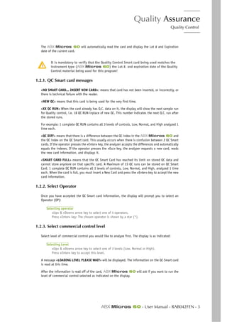 Quality Assurance
Quality Control
ABX Micros 60 - User Manual - RAB042FEN - 3
The ABX Micros 60 will automatically read the card and display the Lot # and Expiration
date of the current card.
It is mandatory to verify that the Quality Control Smart card being used matches the
instrument type (ABX Micros 60) the Lot #, and expiration date of the Quality
Control material being used for this program!
1.2.1. QC Smart card messages
«NO SMART CARD... INSERT NEW CARD»: means that card has not been inserted, or incorrectly, or
there is technical failure with the reader.
«NEW QC» means that this card is being used for the very first time.
«XX QC RUN» When the card already has Q.C. data on it, the display will show the next sample run
for Quality control, i.e. 18 QC RUN inplace of new QC. This number indicates the next Q.C. run after
the stored runs.
For example: 1 complete QC RUN contains all 3 levels of controls, Low, Normal, and High analyzed 1
time each.
«QC DIFF» means that there is a difference between the QC index in the ABX Micros 60 and
the QC index on the QC Smart card. This usually occurs when there is confusion between 2 QC Smart
cards. If the operator presses the «Enter» key, the analyzer accepts the differences and automatically
equals the indexes. If the operator presses the «Esc» key, the analyzer requests a new card, reads
the new card information, and displays it.
«SMART CARD FULL» means that the QC Smart Card has reached its limit on stored QC data and
cannot store anymore on that specific card. A Maximum of 33 QC runs can be stored on QC Smart
Card. 1 complete QC RUN contains all 3 levels of controls, Low, Normal, and High, analyzed 1 time
each. When the card is full, you must insert a New Card and press the «Enter» key to accept the new
card information.
1.2.2. Select Operator
Once you have accepted the QC Smart card information, the display will prompt you to select an
Operator (OP):
Selecting operator
«Up» & «Down» arrow key to select one of 4 operators.
Press «Enter» key: The chosen operator is shown by a star (*).
1.2.3. Select commercial control level
Select level of commercial control you would like to analyze first. The display is as indicated:
Selecting Level
«Up» & «Down» arrow key to select one of 3 levels (Low, Normal or High).
Press «Enter» key to accept this level.
A message «LOADING LEVEL PLEASE WAIT» will be displayed. The information on the QC Smart card
is read at this time.
After the information is read off of the card, ABX Micros 60 will ask if you want to run the
level of commercial control selected as indicated on the display.
 