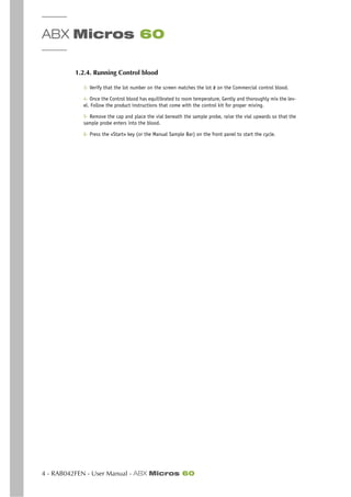 ABX Micros 60
4 - RAB042FEN - User Manual - ABX Micros 60
1.2.4. Running Control blood
3- Verify that the lot number on the screen matches the lot # on the Commercial control blood.
4- Once the Control blood has equilibrated to room temperature, Gently and thoroughly mix the lev-
el. Follow the product instructions that come with the control kit for proper mixing.
5- Remove the cap and place the vial beneath the sample probe, raise the vial upwards so that the
sample probe enters into the blood.
6- Press the «Start» key (or the Manual Sample Bar) on the front panel to start the cycle.
 
