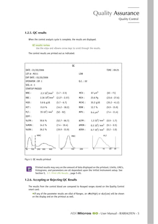 Quality Assurance
Quality Control
ABX Micros 60 - User Manual - RAB042FEN - 5
1.2.5. QC results
When the control analysis cycle is complete, the results are displayed.
QC results review
Use the «Up» and «Down» arrow keys to scroll through the results.
The control results are printed out as indicated:
Fig.4-1: QC results printout
Printed results may vary on the amount of data displayed on the printout. Limits, LMG’s,
histograms, and parameters are all dependant upon the initial instrument setup. See
Section 5, 2.7. Print LMG Results , page 5-6S.
1.2.6. Accepting or Rejecting QC Results
The results from the control blood are compared to Assayed ranges stored on the Quality Control
smart card:
◆If any of the parameter results are «Out of Range», an «H»(High) or «L»(Low) will be shown
on the display and on the printout as well.
QC
DATE : 01/20/2006 TIME : 09:25
LOT # : M211 LOW
EXP DATE : 03/20/2006
OPERATOR : OP. 1 Q.C. : 02
SEQ. # : 1
STARTUP PASSED
WBC : 2.3 103
/mm3 (1.7 - 2.5) MCV : 67 µm3
(63 - 71)
RBC : 2.36 106
/mm3
(2.27 - 2.57) MCH : 23.6 Pg (23.6 - 27.6)
HGB : 5.6 L g/dl (5.7 - 6.7) MCHC : 35.2 g/dl (35.2 - 41.2)
HCT : 15.9 % (14.2 - 18.2) RDW : 12.7 % (9.9 - 15.9)
PLT : 70 103
/ mm3
(52 - 92) MPV : 9.4 µm3 (7.4 - 11.4)
DIFF :
%LYM : 59.6 % (52.7 - 66.7) #LYM : 1.3 103/ mm3 (0.9 - 1.7)
%MON : 14.2 % (7.4 - 19.4) #MON : 0.3 103
/ mm3 (0.1 - 0.5)
%GRA : 26.2 % (19.9 - 33.9) #GRA : 0.7 103
/ mm3 (0.2 - 1.0)
10050 300250 450
WBC
23030 100
RBC PLT
105 20 30
 