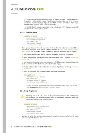 ABX Micros 60
6 - RAB042FEN - User Manual - ABX Micros 60
◆If a third counting sequence is initiated during the analysis cycle, and a specific parameter is
in question, a dollar sign ($) or a star (*) will be shown on the display next to the parameter
and the run will automatically be Rejected. You «MUST» rerun the control blood if the display
indicates: «RUN REJECTED. PRESS A KEY TO CONTINUE»
◆If the HGB Blank is not within acceptable limits, an Exclamation (!) is displayed next to HGB
and the run will automatically be rejected.
1.2.6.1. Accepting results
Accepting QC results
Results are within acceptable limits
No alarm has been triggered out
Press the «Esc» key
«Valid Low?» is displayed
Press «Enter» key to valid.
If the operator «Accepts» the results by pressing the «Enter» key, they will be stored on the QC Smart
card and the display will return to SELECT LEVEL as described in “1.2.3. Select commercial control
level , page 3”. Use the «Up» or «Down» arrow keys to select the next control level for analysis.
7- Once the next level has been selected, Press the «Enter» key to load that control level.
8- Gently and thoroughly mix the next control level blood. Repeat steps ”5” through “ Accepting QC
results, page 6”.
9- After accepting the second control level results, the ABX Micros 60 automatically loads
the last control level without returning to the SELECT LEVEL display.
10- Gently and thoroughly mix the next control level blood. Repeat steps ”5” through “ Accepting
QC results, page 6”.
11- Once the last control level has been accepted, the display will indicate:
Storing QC results
«Valid QC?» message is displayed
Press «Enter» key
«QC Stored» message is displayed
Press the «Esc» key to exit QC menu
If the QC is accepted and validated, the index is increased on the QC Smart card and the
ABX Micros 60 internal index is increased as well.
1.2.6.2. Rejecting Results
Error flags such as (H, L,*, $, and ! for HGB) on control results are NON-valid results!
The parameters with these specific flags should be reviewed and questioned before con-
tinuing with the next level of control blood.
Accepting QC results
Results are not within acceptable limits
Alarms have been triggered out
Press the «Esc» key
«Valid Low?» is displayed
Press the «Esc» key to reject.
you have the option of re-running that same control level again or selecting another level. No results
will be stored on the QC smart card.
 