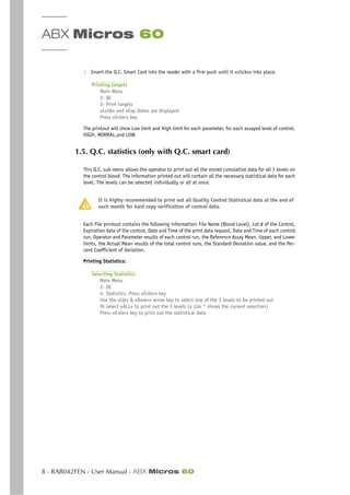 ABX Micros 60
8 - RAB042FEN - User Manual - ABX Micros 60
1- Insert the Q.C. Smart Card into the reader with a firm push until it «clicks» into place.
Printing targets
Main Menu
2- QC
3- Print targets
«Lot#» and «Exp Date» are displayed
Press «Enter» key
The printout will show Low limit and High limit for each parameter, for each assayed level of control.
HIGH, NORMAL,and LOW.
1.5. Q.C. statistics (only with Q.C. smart card)
This Q.C. sub-menu allows the operator to print out all the stored cumulative data for all 3 levels on
the control blood. The information printed out will contain all the necessary statistical data for each
level. The levels can be selected individually or all at once.
It is highly recommended to print out all Quality Control Statistical data at the end of
each month for hard copy verification of control data.
Each File printout contains the following information: File Name (Blood Level), Lot # of the Control,
Expiration date of the control, Date and Time of the print data request, Date and Time of each control
run, Operator and Parameter results of each control run, the Reference Assay Mean, Upper, and Lower
limits, the Actual Mean results of the total control runs, the Standard Deviation value, and the Per-
cent Coefficient of Variation.
Printing Statistics:
Selecting Statistics
Main Menu
2- QC
4- Statistics. Press «Enter» key
Use the «Up» & «Down» arrow key to select one of the 3 levels to be printed out
Or select «ALL» to print out the 3 levels (a star * shows the current selection)
Press «Enter» key to print out the statistical data
 