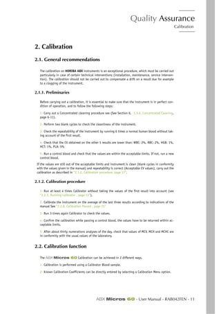 Quality Assurance
Calibration
ABX Micros 60 - User Manual - RAB042FEN - 11
2. Calibration
2.1. General recommendations
The calibration on HORIBA ABX instruments is an exceptional procedure, which must be carried out
particularly in case of certain technical interventions (installation, maintenance, service interven-
tion). The calibration should not be carried out to compensate a drift on a result due for example
to a clogging of the instrument.
2.1.1. Preliminaries
Before carrying out a calibration, it is essential to make sure that the instrument is in perfect con-
dition of operation, and to follow the following steps:
1- Carry out a Concentrated cleaning procedure see (See Section 6, 1.3.6. Concentrated Cleaning,
page 6-11).
2- Perform two blank cycles to check the cleanliness of the instrument.
3- Check the repeatability of the instrument by running 6 times a normal human blood without tak-
ing account of the first result.
4- Check that the CV obtained on the other 5 results are lower than: WBC: 2%, RBC: 2%, HGB: 1%,
HCT: 1%, PLA: 5%
5- Run a control blood and check that the values are within the acceptable limits. If not, run a new
control blood.
If the values are still out of the acceptable limits and instrument is clean (blank cycles in conformity
with the values given in the manual) and repeatability is correct (Acceptable CV values), carry out the
calibration as described in “2.1.2. Calibration procedure, page 11”.
2.1.2. Calibration procedure
1- Run at least 4 times Calibrator without taking the values of the first result into account (see
“2.2.5. Running calibrator , page 13”).
2- Calibrate the instrument on the average of the last three results according to indications of the
manual See “2.2.8. Calibration Passed , page 15”
3- Run 3 times again Calibrator to check the values.
4- Confirm the calibration while passing a control blood, the values have to be returned within ac-
ceptable limits.
5- After about thirty numerations analyses of the day, check that values of MCV, MCH and MCHC are
in conformity with the usual values of the laboratory.
2.2. Calibration function
The ABX Micros 60 Calibration can be achieved in 2 different ways.
1- Calibration is performed using a Calibrator Blood sample.
2- Known Calibration Coefficients can be directly entered by selecting a Calibration Menu option.
 