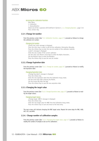 ABX Micros 60
12 - RAB042FEN - User Manual - ABX Micros 60
Accessing the calibration function
Main Menu
3- Calibration
1- Autocalibration
Select one of the 4 operators (O.P) defined in Section 5, 4.1. Changing Operator , page 5-10
Press «Enter» Key
2.2.1. Change lot number
From the previous screen (See “2.2. Calibration function, page 11” ) proceed as follows to change
the calibrator lot number:
Changing lot number
«Insert new card» message is displayed
Press the «Esc» key in order to edit all the calibration information Manually.
Press the «Enter» key to enter the new lot number of the calibrator material.
«Lot# ?» message is displayed
Enter the new «Lot#» of the current calibrator
Use the «Up» and «Down» arrow keys to enter the Alpha characters.
Use the Numeric keys to enter the Numbers.
Press the «Enter» key to save the new lot number
2.2.2. Change Expiration date
From the previous screen (See “2.2.1. Change lot number, page 12” ) proceed as follows to modify
the Expiration date:
Changing Expiration date
«Change Exp date?» message is displayed
Press the «Enter» key
Enter the new expiration date from the Calibration Assay sheet.
Use the arrow keys after entering the Month.
Use the arrows key after the Day.
Press the «Enter» key to save the new expiration date
2.2.3. Changing the target value
From the previous screen (See “2.2.2. Change Expiration date, page 12” ) proceed as follows to mod-
ify the target values:
Changing target values
«Change target WBC?» message is displayed
Press the «Enter» key
Enter the new target value for WBC from the Calibration Assay sheet.
Press the «Enter» key to save and move to the next entry
The next screen will indicate changing the RBC target value. Repeat the same steps for RBC, HGB,
HCT, PLT, and MPV.
2.2.4. Change number of calibration samples
From the previous screen (See “2.2.3. Changing the target value, page 12” ) proceed as follows to
modify the number of samples to be run for calibration:
 