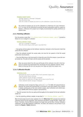 Quality Assurance
Calibration
ABX Micros 60 - User Manual - RAB042FEN - 13
Changing sample number
«Change sample # ?» message is displayed
Press the «Enter» key
Enter the number of samples you wish to run for calibration or press the «Esc» key.
The number of samples you can run for calibration is a Minimum of 3 and a Maximum
of 11. In order for the instrument to provide the best mathematical data for a good cal-
ibration, a Minimum of 6 sample runs is highly recommended for quality statistical cal-
ibration data.
2.2.5. Running calibrator
From the previous screen (See “2.2.4. Change number of calibration samples , page 12” ) proceed as
follows to run an analysis on calibrator:
Running calibrator sample
«Run Cal ?» message is displayed
Press the «Enter» key (a prime cycle is launched first)
1- Now gently and thoroughly mix the Calibrator material as indicated on the Instruction sheet that
comes with the calibrator.
2- Place the calibrator beneath the sample probe, and raise the vial upwards so that the sample
probe enters into the blood.
3- Press the «Start» key on the front panel to initiate the cycle of the first sample, or press the man-
ual sample bar. The cycle will begin and the sample will be aspirated.
Wipe any excess blood from the cap and threads of the calibrator vial with a lint-free
tissue to prevent any dried blood from reentering into the calibrator material. Dried
Blood re-entering into the vial may give error flags and reject the sample runs.
2.2.6. Calibration Results
Validating results
Verify that the results are within 20% of each parameter target value.
Press the «Enter» key to continue.
«Valid calibration #1/6» message is displayed
Press «Enter» to valid («Esc» to reject and to return to the first run)
«Start calibration #2/6» message is displayed
Calibration results having Error flags such as ( $, *, or ! for HGB) will automatically be
rejected! The system will automatically re-set itself to rerun that sample. If you acquire
3 rejects continuously on the same number sample, abort calibration and contact your
local HORIBA ABX Technical Support representative!
4- Place the cap back onto the vial, gently and thoroughly mix the material for the next calibration
sample run.
5- Run the remaining calibrator samples, as described in “2.2.5. Running calibrator , page 13”.
When the last sample result has been validated, the ABX Micros 60 calculates the statistical
calibration factors for each parameter. These statistical calculations include the Mean, Target, Coef-
ficient of Variation, Percent difference between the Target value and the Mean, Previous Calibration
coefficients, and the New Calibration Coefficients. The Status will indicate on the printout if a pa-
rameter has Passed or Failed Calibration.
 