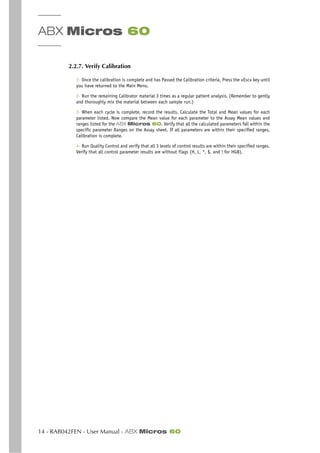 ABX Micros 60
14 - RAB042FEN - User Manual - ABX Micros 60
2.2.7. Verify Calibration
1- Once the calibration is complete and has Passed the Calibration criteria, Press the «Esc» key until
you have returned to the Main Menu.
2- Run the remaining Calibrator material 3 times as a regular patient analysis. (Remember to gently
and thoroughly mix the material between each sample run.)
3- When each cycle is complete, record the results. Calculate the Total and Mean values for each
parameter listed. Now compare the Mean value for each parameter to the Assay Mean values and
ranges listed for the ABX Micros 60. Verify that all the calculated parameters fall within the
specific parameter Ranges on the Assay sheet. If all parameters are within their specified ranges,
Calibration is complete.
4- Run Quality Control and verify that all 3 levels of control results are within their specified ranges.
Verify that all control parameter results are without Flags (H, L, *, $, and ! for HGB).
 
