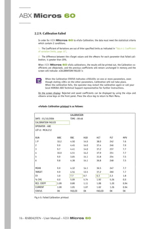 ABX Micros 60
16 - RAB042FEN - User Manual - ABX Micros 60
2.2.9. Calibration Failed
In order for ABX Micros 60 to «Fail» Calibration, the data must meet the statistical criteria
which contain 2 conditions.
1- The Coefficient of Variations are out of thier specified limits as indicated in “Tab.4-1: Coefficient
of variation limits, page 15”.
2- The difference between the «Target value» and the «Mean» for each parameter that failed cali-
bration, is greater than 20%.
When ABX Micros 60 «Fails calibration», the results will be printed out, the Calibration co-
efficients are «Rejected», and the previous coefficients will remain unchanged in memory and the
screen will indicate: «CALIBRATION FAILED !»
When the Calibration STATUS indicates «FAILED» on one or more parameters, even
though stating «OK» on the other parameters, Calibration will not take place.
When the calibration fails, the operator may restart the calibration again or call your
local HORIBA ABX Technical Support representative for further instructions.
On the screen display: Rejected and saved coefficients can be displayed by using the «Up» and
«Down» arrow keys on the front panel. Press the «Esc» key to return to Main Menu.
«Failed» Calibration printout is as follows:
Fig.4-5: Failed Calibration printout
CALIBRATION
DATE : 01/10/2006 TIME : 09:48
CALIBRATION FAILED
OPERATOR : ABC
LOT # : MCAL212
RUN WBC RBC HGB HCT PLT MPV
1 P 10.2 4.50 14.0 38.0 242 7.6
2 9.9 4.45 14.0 37.4 246 7.9
3 9.7 4.41 14.0 37.2 237 7.7
4 10.0 4.51 14.2 37.9 251 7.7
5 9.9 3.65 14.1 31.8 254 7.5
6 9.8 4.38 14.1 36.8 248 7.5
MEAN 9.9 4.32 14.1 36.5 247 7.7
TARGET 9.9 4.54 13.5 37.2 260 7.7
CV 1.0 7.7 0.7 6.3 2.3 1.8
% CHG 0.0 5.09 5.74 1.92 5.26 0.0
REJ. COEFF 1.09 0.89 1.11 1.08 1.20 0.94
CURRENT 1.09 1.05 1.07 1.02 1.26 0.94
STATUS OK FAILED OK FAILED OK OK
 
