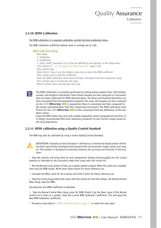 Quality Assurance
Calibration
ABX Micros 60 - User Manual - RAB042FEN - 17
2.2.10. RDW Calibration
The RDW calibration is a separate calibration outside the Auto-calibration menu.
The RDW calibration coefficient default value is normally set at 1.00.
RDW coefficient editing
Main Menu
3- Calibration
2- Coefficients
1- Calib. Coeff./ password 123 or the one defined by the operator in the setup menu.
(See Section 5, 4.2. Changing (the User) Password , page 5-10).
Press «Enter» key
Select the # 7 key or use the «Down» arrow key to select the RDW coefficient
Press «Enter» key to edit the coefficient
Enter the RDW coefficient value which has been calculated from the comparison study.
Press «Enter» key to accept the new value
Return to Main menu pressing the «Esc» key
The RDW calibration is normally performed by taking blood samples from 100 healthy,
normal, and drugfree individuals. These blood samples are then analyzed on instrument
that has been calibrated for RDW determination. The Mean and Standard Deviation are
then calculated from that population analyzed. The same 100 samples are then analyzed
on the ABX Micros 60. A population Mean is calculated and then compared to
the known calculated Mean from the comparison instrument. The RDW calibration coef-
ficient for the ABX Micros 60 is then calculated from the difference of the two
Mean values.
Expected RDW values may vary with sample population and/or geographical location. it
is highly recommended that each laboratory establish its own normal ranges based on
the local population.
2.2.11. RDW calibration using a Quality Control Standard
The RDW may also be calibrated by using a known Quality Control Standard.
DEFINITION: A Quality Control Standard is defined as a Commercial blood product which
has been specifically developed and Assayed with set parameter Target values and rang-
es. This product is designed to precisely measure the accuracy and linearity of the ana-
lyzer.
1- Take the controls and bring them to room temperature. Gently and thoroughly mix the control
material as indicated on the instruction sheet that comes with the control kit.
2- Run the Normal Level control 6 times, as a regular patient analysis. When the cycles are complete,
note only the RDW results. Write down these results for future reference use.
3- Calculate the Mean value for all 6 results and write it down for future reference use.
4- Take the Control Assay sheet that comes with the control kit and note «Only», the Normal Control
Mean Assay value for RDW.
Calculate the new RDW coefficient as followed:
5- Take the Normal Control Mean Assay value for RDW, Divide it by the Mean value of the Normal
control ran 6 times as a sample, times the current RDW calibration coefficient, This will equal the
New RDW Calibration coefficient.
6- Proceed as described in “ RDW coefficient editing, page 17” to enter this new value.
 