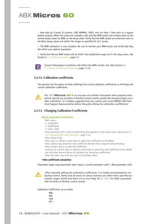 ABX Micros 60
18 - RAB042FEN - User Manual - ABX Micros 60
7- Now take all 3 levels of controls, LOW, NORMAL, HIGH, and run them 1 time each as a regular
patient analysis. When the cycles are complete, note only the RDW results and compare them to the
control Assay values for RDW, on the Assay sheet. Verify that the RDW results are somewhat close to
the Mean Assay values and within the ranges as specified for all 3 Levels.
8- The RDW calibration is now complete. Be sure to monitor your RDW results and verify that they
fall within your patient population.
9- Verify that Normal RDW results will be within the established ranges set in the setup menu. See
Section 5, 3. Laboratory Limits , page 5-7.
Certain Pathological conditions will affect the RDW results. See (See Section 1,
4.3. Known Interfering Substances, page 1-14)
2.2.12. Calibration coefficients
The operator has the option of either «Editing» the current calibration coefficients or «Printing» the
current calibration coefficients.
The ABX Micros 60 is an accurate and reliable instrument when properly main-
tained. Should any variation of Quality Control results outside the Assayed ranges occur
after calibration, it is Highly suggested that you contact your local HORIBA ABX Tech-
nical Support Representative before Manually editing the calibration coefficients!
2.2.13. Changing Calibration Coefficients
Editing calibration coefficients
Main menu
3- Calibration
2- Coefficients
1- Calib. Coeff.
Enter password 123 or the one defined by the operator in the setup menu. See Section 5,
4.2. Changing (the User) Password , page 5-10
Press «Enter» key
Press «Up» or «Down» arrow keys to select the coefficient to be edited.
Press «Enter» key and enter new coefficient derived from using the below formula:
Press «Enter» key to accept the coefficient.
Continue to use the «Up» or «Down» arrow keys to select the next coefficient to be edited.
Use the same formula below to calculate the remaining coefficients.
Press the «Esc» key until you return to the Main Menu
◆New coefficient calculation
(Parameter target value/parameter mean value) x Current parameter coeff. = New parameter coeff.
After manually editing the calibration coefficients, it is highly recommended to run
Quality Control. Verify that all levels of control material are within their specified pa-
rameter ranges. Verify that there are no error flags (H, L, *, $, ! for HGB) associated
with all levels of Quality control results.
Calibration Coefficients are as listed:
WBC
RBC
HGB
HCT
 