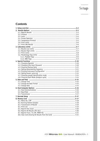 Setup
ABX Micros 60 - User Manual - RAB042FEN - 1
Section 5. Setup
Contents
1. Setup overview ..............................................................................................5-2
2. Results Options ...........................................................................................5-3
2.1. Reprint Results ....................................................................................... 5-3
2.2. Printout ................................................................................................. 5-4
2.3. Units ...................................................................................................... 5-4
2.4. Printer Selection ..................................................................................... 5-5
2.5. Temperature Printout ............................................................................... 5-5
2.6. Print Limits ............................................................................................ 5-6
2.7. Print LMG Results .................................................................................... 5-6
3. Laboratory Limits .........................................................................................5-7
3.1. Results Low Limits ................................................................................... 5-7
3.2. Results High Limits ................................................................................. 5-7
3.3. Print Limits ............................................................................................. 5-8
3.4. Morphology Flag Limits ............................................................................ 5-9
3.4.1. Platelet Flags ................................................................................... 5-9
3.4.2. WBC flags ........................................................................................ 5-9
4. Special Functions ........................................................................................5-10
4.1. Changing Operator ................................................................................ 5-10
4.2. Changing (the User) Password ................................................................. 5-10
4.3. Choosing Startup Cycle ........................................................................... 5-11
4.4. Setting Autocleaning frequency ............................................................... 5-11
4.5. Printing Instrument Configuration ........................................................... 5-12
4.6. Setting buzzer cycle end ........................................................................ 5-14
4.7. Choosing sample identification mode ....................................................... 5-14
4.8. Choosing Start Mode (Analysis cycle) ....................................................... 5-14
5. Date and Time ............................................................................................5-15
5.1. Change Time ........................................................................................ 5-15
5.2. Change the Date Format ......................................................................... 5-15
5.3. Change Date ......................................................................................... 5-15
6. Host Computer Options ...............................................................................5-16
6.1. Host Communications ............................................................................ 5-16
6.2. Baud Rate ............................................................................................ 5-16
6.3. Transmission ......................................................................................... 5-17
7. Barcode Setup ............................................................................................5-17
8. Memory Card ..............................................................................................5-17
8.1. Memo On / Off ...................................................................................... 5-18
8.2. Running Patient Samples ....................................................................... 5-18
8.3. Transmission of Results .......................................................................... 5-19
8.4. Print List ............................................................................................. 5-19
8.5. Reprint One result .................................................................................. 5-20
8.6. Reprint All Results (TR. ALL) ................................................................... 5-20
8.7. Reprint From / To (TR. FROM TO) ............................................................. 5-21
8.8. Clear Card (Erasing All Results from the Card) ............................................ 5-21
 