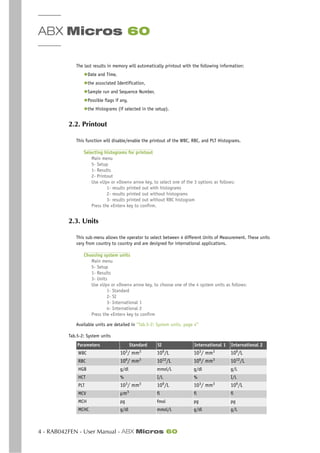 ABX Micros 60
4 - RAB042FEN - User Manual - ABX Micros 60
The last results in memory will automatically printout with the following information:
◆Date and Time,
◆the associated Identification,
◆Sample run and Sequence Number,
◆Possible flags if any,
◆the Histograms (if selected in the setup).
2.2. Printout
This function will disable/enable the printout of the WBC, RBC, and PLT Histograms.
Selecting histograms for printout
Main menu
5- Setup
1- Results
2- Printout
Use «Up» or «Down» arrow key, to select one of the 3 options as follows:
1- results printed out with histograms
2- results printed out without histograms
3- results printed out without RBC histogram
Press the «Enter» key to confirm.
2.3. Units
This sub-menu allows the operator to select between 4 different Units of Measurement. These units
vary from country to country and are designed for international applications.
Choosing system units
Main menu
5- Setup
1- Results
3- Units
Use «Up» or «Down» arrow key, to choose one of the 4 system units as follows:
1- Standard
2- SI
3- International 1
4- International 2
Press the «Enter» key to confirm
Available units are detailed in “Tab.5-2: System units, page 4”
.
Tab.5-2: System units
Parameters Standard SI International 1 International 2
WBC 103
/ mm3
109
/L 103
/ mm3
109
/L
RBC 106
/ mm3
1012
/L 106
/ mm3
1012
/L
HGB g/dl mmol/L g/dl g/L
HCT % I/L % I/L
PLT 103
/ mm3
109
/L 103
/ mm3
109
/L
MCV µm3
fl fl fl
MCH pg fmol pg pg
MCHC g/dl mmol/L g/dl g/L
 