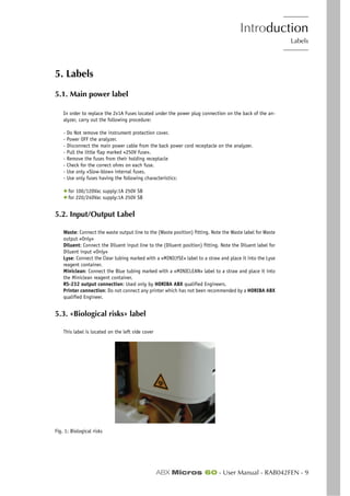 Introduction
Labels
ABX Micros 60 - User Manual - RAB042FEN - 9
5. Labels
5.1. Main power label
In order to replace the 2x1A Fuses located under the power plug connection on the back of the an-
alyzer, carry out the following procedure:
- Do Not remove the instrument protection cover.
- Power OFF the analyzer.
- Disconnect the main power cable from the back power cord receptacle on the analyzer.
- Pull the little flap marked «250V fuse».
- Remove the fuses from their holding receptacle
- Check for the correct ohms on each fuse.
- Use only «Slow-blow» internal fuses.
- Use only fuses having the following characteristics:
◆ for 100/120Vac supply:1A 250V SB
◆ for 220/240Vac supply:1A 250V SB
5.2. Input/Output Label
Waste: Connect the waste output line to the (Waste position) fitting. Note the Waste label for Waste
output «Only»
Diluent: Connect the Diluent input line to the (Diluent position) fitting. Note the Diluent label for
Diluent input «Only»
Lyse: Connect the Clear tubing marked with a «MINILYSE» label to a straw and place it into the Lyse
reagent container.
Miniclean: Connect the Blue tubing marked with a «MINICLEAN» label to a straw and place it into
the Miniclean reagent container.
RS-232 output connection: Used only by HORIBA ABX qualified Engineers.
Printer connection: Do not connect any printer which has not been recommended by a HORIBA ABX
qualified Engineer.
5.3. «Biological risks» label
This label is located on the left side cover
Fig. 1: Biological risks
 